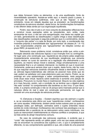 que delas fornecem todos os elementos, e de uma equilibração, fonte da
reversibilidade operatória. Assiste-se então aqui, e mesmo passo a passo, à
construção de estruturas autênticas, visto que já são “lógicas”, e são,
entretanto, novas em relação àquelas que as precedem: as transformações
constitutivas da estrutura resultam, desta forma, de transformações formadoras
e não diferem delas senão por sua organização equilibrada.
       Porém, isso não é tudo e um novo conjunto de abstrações reflexivas leva
a construir novas operações sobre as precedentes, sem, então, nada
acrescentar de novo, a não ser uma reorganização, mas desta vez capital: por
um lado, generalizando as classificações o sujeito chega a essa classificação
das classificações (operação à segunda potência) que é a combinatória, donde
o “conjunto das partes” e a rede de Boole; por outro lado, a coordenação das
inversões próprias à reversibilidade dos “agrupamentos” de classes (A – A = 0)
e das reciprocidades próprias aos “agrupamentos” de relações conduz ao
grupo INRC, já exposto no § 7.
       Retomando nosso problema inicial, constata-se então que, entre a pré-
formação absoluta das estruturas lógicas e sua invenção livre ou contingente,
há lugar para uma construção que, regulando-se ela própria pelas exigências
incessantemente acrescidas de sua equilibração (exigências que somente
podem medrar no curso do caminho se a regulação visa efetivamente a um
equilíbrio, ao mesmo tempo móvel e estável), chega simultaneamente a uma
necessidade final e a um estatuto intemporal, na medida em que é reversível.
Certamente, poder-se-á sempre dizer que o sujeito, desta forma, não faz mais
do que reajuntar estruturas existindo virtualmente desde a eternidade e, como
as ciências lógico-matemáticas são ciências do possível mais ainda que do
real, podem se satisfazer com esse platonismo para uso interno. Porém, se se
prolonga em uma epistemologia o saber compartimentado, resta perguntar
onde situar esse virtual. Apoiá-lo sobre essências é somente uma petição de
princípios. Procura-lo no mundo físico é inadmissível. Situa-lo na vida orgânica
já é mais fecundo, porém, sob a condição de se lembrar que a álgebra geral
não está “contida” no comportamento das bactérias ou dos vírus. O que resta,
então, é a própria construção e não se vê porque seria insensato pensar que a
natureza última do real é estar em construção permanente, em lugar de
consistir em uma acumulação de estruturas prontas.


       13. Estruturas e funções. – Existem espíritos que não estimam o sujeito
e, se se caracteriza este último por suas “experiências vividas”, confessamos
ser como aqueles. Infelizmente, existem ainda muitos autores para os quais os
psicólogos estão, por definição, centrados sobre o sujeito entendido nesse
sentido do vivido individual. Confessamos não conhecer tais psicólogos e se os
psicanalistas têm a paciência de se debruçarem sobre casos individuais, nos
quais se reencontram indefinidamente os mesmos conflitos e complexos, é que
se trata ainda de atingir mecanismos comuns.
       No caso da construção das estruturas cognitivas, é evidente que o
“vívido” não representa senão um pálido papel, uma vez que essas estruturas
não se encontram na consciência dos sujeitos e sim, o que é completamente
diferente, no seu comportamento operatório e que, até a idade de uma possível

                                       ______________________________        36
                                        Jean Piaget – O Estruturalismo
 