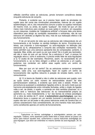 reflexão científica sobre as estruturas, jamais tomaram consciência destas
enquanto estruturas de conjunto.
       Portanto, é evidente que, se é preciso fazer apelo às atividades do
sujeito para dar conta das construções precedentes, trata-se de um sujeito
epistemológico, isto é, dos mecanismos comuns a todos os sujeitos individuais
de mesmo nível, ou ainda, do sujeito “qualquer”. De modo tal que um dos
meios mais instrutivos para analisar as suas ações é construir, em equações
ou em máquinas, modelos de “inteligência artificial” e fornecer dela uma teoria
cibernética para atingir as condições necessárias e suficientes, não de sua
estrutura em abstrato (a álgebra faz isto), mas de sua realização efetiva e de
seu funcionamento.
       É de um tal ponto de vista que as estruturas são indissociáveis de um
funcionamento e de funções no sentido biológico do termo. Encontrar-se-á,
talvez, que incluindo a auto-regragem* ou auto-regulação na definição das
estruturas (§ 4), ultrapassamos o conjunto das condições necessárias. Ora,
todos admitem que uma estrutura apresenta leis de composições: portanto, é
regulada. Mas, então, por quem ou por que coisa? Se o é pelo seu teorizador,
ela não é mais do que um ser formal. Se a estrutura é “real”, é porque há
regulação ativa e, como é autônoma, é preciso então falar de auto-regulações
(o § 12 acaba de dar exemplos). Recaímos, assim, na necessidade de um
funcionamento e, se os fatos obrigam a atribuir as estruturas a um sujeito,
podemos nos contentar em definir esse sujeito como um centro de
funcionamento.
       Mas por que um tal centro? Se as estruturas existem e comportam
mesmo, cada uma, sua auto-regulação, fazer do sujeito um centro de
funcionamento não significa reduzi-lo à posição de simples teatro, como o
censurávamos
       (§ 11) à teoria da Gestalt e não é voltar às estruturas sem sujeito, com
as quais sonha um certo número de estruturalistas atuais? Se elas
permanecessem estáticas, é evidente que seria este o estado. Porém, se
porventura se pusessem a estabelecer ligações entre si, de outro modo que por
harmonia pré-estabelecida entre mônadas fechadas, então o órgão de ligação
volta a ser, de direito, o sujeito, e somente em dois sentidos possíveis: ou o
sujeito será a “estrutura das estruturas” do eu transcendental próprio ao
apriorismo ou, mais modestamente, o “eu” das teorias da síntese psicológica
(cf. a obra de estréia de P. Janet, L’automatisme psychologique, que seu
dinamismo levou a superar em um sentido funcional e psicogenético), ou o
sujeito não tem um tal poder e não possui estruturas antes de construí-Ias e é
preciso caracterizá-lo mais comedidamente, de uma maneira mais real porém,
como constituindo apenas um centro de funcionamento.



      *
         Traduzimos os termos autoréglage e autorégulation sempre por auto-
regulação. Todavia, como aparecem juntos neste texto e nosso idioma só possui um
termo para traduzir aqueles dois, contornamos a aporia traduzindo autoréglage por
auto-regragem, que deve ser entendida no mesmo sentido da auto-regulação. (N. do
T.)
                                        ______________________________        37
                                         Jean Piaget – O Estruturalismo
 