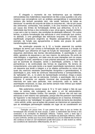 É chegado o momento de nos lembrarmos que os trabalhos
estruturalistas dos matemáticos responderam de fato a essa questão e de uma
maneira cuja convergência com as análises psicogenéticas é surpreendente
(embora não tenham percebido isto): não existe “estrutura de todas as
estruturas” no sentido de conjunto de todos os conjuntos etc., não só por causa
das antinomias. conhecidas, mas também, e de uma maneira mais profunda,
por causa dos limites da formalização (limites que atribuímos, no § 8, à
relatividade das formas e dos conteúdos e que, vê-se agora, resultam também,
o que vem a dar no mesmo, das condições da abstração reflexiva)*. Em outros
termos, a própria formalização das estruturas é uma construção que conduz,
no abstrato, a uma genealogia das estruturas enquanto, no concreto, sua
equilibração progressiva engendra as filiações psicogenéticas (como por
exemplo, da função aos agrupamentos e destes aos grupos de quatro
transformações e às redes).
        Na construção proposta no § 12, a função essencial (no sentido
biológico do termo) que conduz à formalização das estruturas é a função da
“assimilação” que utilizamos em lugar da função de “associação”, própria aos
esquemas atomísticos das teorias não-estruturalistas. A assimilação é, com
efeito, geradora de esquemas e, por isso mesmo, de estruturas. Do ponto de
vista biológico, o organismo, em cada uma de suas interações com os corpos
ou energias do meio, assimila-os a suas próprias estruturas, ao mesmo tempo
que se acomoda às situações, sendo a assimilação, portanto, o fator de
permanência e de continuidade das formas do organismo. No terreno do
comportamento, uma ação tende a se repetir (assimilação reprodutora), donde
um esquema que tende a integrar a si os objetos conhecidos ou novos dos
quais seu exercício necessita (assimilações recognitiva e generalizadora). A
assimilação é, pois, fonte de contínuos relacionamentos e correspondências,
de “aplicações” etc., e, no plano da representação conceituai, chega a esses
esquemas gerais que são as estruturas. Contudo, a assimilação não é uma
estrutura: é somente um aspecto funcional das construções estruturais,
intervindo em cada caso particular, mas conduzindo, cedo ou tarde, às
assimilações recíprocas, ou seja, aos liames sempre mais íntimos que reatam
as estruturas umas às outras.
       Não poderíamos concluir esses § 12 e 13 sem realçar o fato de que
todos os autores não outorgaram seu apoio a um tal estruturalismo,
notadamente nos Estados Unidos. Por exemplo, J. Bruner não crê nem nas
estruturas e nem mesmo nas operações, porque elas lhe parecem manchadas
de “logicismo” e não traduzem os fatos psicológicos em si mesmos. Entretanto,
crê nas ações e nas “estratégias” do sujeito (no sentido da teoria das decisões)
: como admitir, então, que as ações não possam se interiorizar em operações e
que as estratégias permaneçam isoladas em lugar de se coordenarem em

       *
          Tradução um pouco livre. O que parece ficar claro é que os limites da
formalização são oriundos de duas causas, a saber: a relatividade das formas e dos
conteúdos e as condições da abstração reflexiva. Todavia, como o texto liga a
relatividade das formas e dos conteúdos às condições da abstração reflexiva, citamo-
lo para confronto: (limites que nous avons attribuées au § 8 à la relativité des formes et
des contenus et dont on voit maintenant qu’elle tient aussi, et cela revient au même,
aux conditions de l’abstraction réfléchissante). (N. do T.)
                                            ______________________________            38
                                             Jean Piaget – O Estruturalismo
 