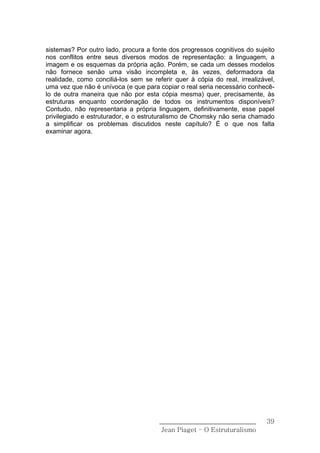 sistemas? Por outro lado, procura a fonte dos progressos cognitivos do sujeito
nos conflitos entre seus diversos modos de representação: a linguagem, a
imagem e os esquemas da própria ação. Porém, se cada um desses modelos
não fornece senão uma visão incompleta e, às vezes, deformadora da
realidade, como conciliá-los sem se referir quer à cópia do real, irrealizável,
uma vez que não é unívoca (e que para copiar o real seria necessário conhecê-
lo de outra maneira que não por esta cópia mesma) quer, precisamente, às
estruturas enquanto coordenação de todos os instrumentos disponíveis?
Contudo, não representaria a própria linguagem, definitivamente, esse papel
privilegiado e estruturador, e o estruturalismo de Chomsky não seria chamado
a simplificar os problemas discutidos neste capítulo? É o que nos falta
examinar agora.




                                       ______________________________       39
                                        Jean Piaget – O Estruturalismo
 