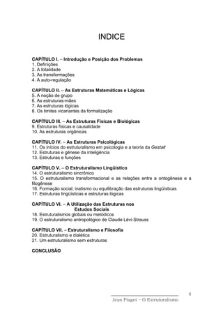 INDICE

CAPÍTULO I. – Introdução e Posição dos Problemas
1. Definições
2. A totalidade
3. As transformações
4. A auto-regulação

CAPÍTULO II. – As Estruturas Matemáticas e Lógicas
5. A noção de grupo
6. As estruturas-mães
7. As estruturas lógicas
8. Os limites vicariantes da formalização

CAPÍTULO III. – As Estruturas Físicas e Biológicas
9. Estruturas físicas e causalidade
10. As estruturas orgânicas

CAPÍTULO IV. – As Estruturas Psicológicas
11. Os inícios do estruturalismo em psicologia e a teoria da Gestalt
12. Estruturas e gênese da inteligência
13. Estruturas e funções

CAPÍTULO V. – O Estruturalismo Lingüístico
14. O estruturalismo sincrônico
15. O estruturalismo transformacional e as relações entre a ontogênese e a
filogênese
16. Formação social, inatismo ou equilibração das estruturas lingüísticas
17. Estruturas lingüísticas e estruturas lógicas

CAPÍTULO VI. – A Utilização das Estruturas nos
                     Estudos Sociais
18. Estruturalismos globais ou metódicos
19. O estruturalismo antropológico de Claude Lévi-Strauss

CAPÍTULO VII. – Estruturalismo e Filosofia
20. Estruturalismo e dialética
21. Um estruturalismo sem estruturas

CONCLUSÃO




                                        ______________________________    4
                                         Jean Piaget – O Estruturalismo
 