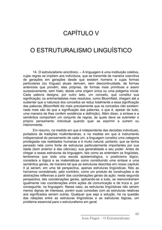 CAPÍTULO V

     O ESTRUTURALISMO LINGUÍSTICO


        14. O estruturalismo sincrônico. – A linguagem é uma instituição coletiva,
cujas regras se impõem aos indivíduos, que se transmite de maneira coercitiva
de gerações em gerações desde que existem homens e cujas formas
particulares (ou línguas) atuais derivam, sem descontinuidade, de formas
anteriores que provêm, elas próprias, de formas mais primitivas e assim
sucessivamente, sem hiato, desde uma origem única ou uma poligenia inicial.
Cada palavra designa, por outro lado, um conceito, que constitui sua
significação; os antimentalistas mais resolutos, como Bloomfield, chegam até a
sustentar que a natureza dos conceitos se reduz totalmente a essa significação
das palavras (Bloomfield diz mais precisamente que os conceitos não existem:
nada mais são do que a significação das palavras, o que é, apesar de tudo,
uma maneira de lhes conferir existência e definição). Além disso, a sintaxe e a
semântica comportam um conjunto de regras, às quais deve se submeter o
próprio pensamento individual quando quer se exprimir a outrem ou
interiormente.
        Em resumo, na medida em que é independente das decisões individuais,
portadora de tradições multimilenárias, e na medida em que é instrumento
indispensável do pensamento de cada um, a linguagem constitui uma categoria
privilegiada nas realidades humanas e é muito natural, portanto, que se tenha
pensado nela como fonte de estruturas particularmente importantes por sua
idade (bem anterior à das ciências), sua generalidade e seu poder. Antes de
chegar a essas estruturas da linguagem, tais como as entendem os lingüistas,
lembremos que toda uma escola epistemológica, o positivismo lógico,
considera a lógica e as matemáticas como constituindo uma sintaxe e uma
semântica gerais, de maneira tal que as estruturas descritas em nosso capítulo
II já seriam, em uma tal perspectiva, apenas estruturas lingüísticas. Nós as
havíamos considerado, pelo contrário, como um produto de construções e de
abstrações reflexivas a partir das coordenações gerais da ação: nesta segunda
perspectiva, tais coordenações gerais, aplicando-se a tudo, se reencontrariam
igualmente nas coordenações entre ações de comunicação e de troca e, por
conseguinte, na linguagem. Nesse caso, as estruturas lingüísticas não seriam
menos dignas de interesse, porém suas conexões com as estruturas relativas
aos significados seriam outras. Qualquer que seja a solução, há na questão
das relações entre as estruturas lingüísticas e as estruturas lógicas, um
problema essencial para o estruturalismo em geral.


                                        ______________________________         40
                                         Jean Piaget – O Estruturalismo
 