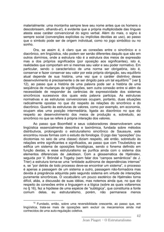 materialmente: uma montanha sempre teve seu nome antes que os homens o
descobrissem, olhando-a!), é evidente que a própria multiplicidade das línguas
atesta esse caráter convencional do signo verbal. Além do mais, o signo é
sempre social (convenções explícitas ou implícitas devidas ao uso), ao passo
que o símbolo pode ser de origem individual, como no jogo simbólico ou no
sonho.
       Ora, se assim é, é claro que as conexões entre o sincrônico e o
diacrônico, em lingüística, não podem ser senão diferentes daquilo que são em
outros domínios, onde a estrutura não é a estrutura dos meios de expressão
mas a dos próprios significados (por oposição aos significantes), isto é,
realidades que comportam em si mesmas seu valor e seu poder normativo. Em
particular, sendo o característico de uma norma ser obrigatória, isto é,
conservar e fazer conservar seu valor por esta própria obrigação, seu equilíbrio
atual depende de sua história, uma vez que o caráter distintivo desse
desenvolvimento é precisamente o de ser dirigido para um tal equilíbrio12 (ver §
12), ao passo que a história de uma palavra pode ser a história de uma
seqüência de mudanças de significações, sem outra conexão entre si além da
necessidade de responder às carências de expressividade dos sistemas
sincrônicos sucessivos dos quais esta palavra participa. As estruturas
normativas e as estruturas convencionais ocupam, portanto, duas situações
radicalmente opostas no que diz respeito às relações do sincrônico e do
diacrônico. Quanto às estruturas de valores, como por exemplo, em economia,
ocupam elas uma posição intermediária, ligada ao diacrônico no que diz
respeito ao desenvolvimento dos meios de produção e, sobretudo, ao
sincrônico no que se refere à própria interação dos valores.
         Ao passo que Boomfield e seus colaboradores desenvolveram uma
lingüística essencialmente descritiva e taxinômica, fundada sobre métodos
distributivos, prolongando o estruturalismo sincrônico de Saussure, este
encontrou novas formas com o estudo da fonologia. O jogo das “oposições” (ou
dicotomias no seio de uma classe) diziam respeito, até então, sobretudo às
relações entre significantes e significados, ao passo que com Troubetzkoy se
edifica um sistema de oposições fonológicas, sendo o fonema definido em
função destas, e esse estruturalismo se purifica ainda com o sistema dos
elementos diferenciais de Jakobson. Com a glossemática de Hjelinslev,
seguida por V. Bröndal e Togeby (sem falar dos “campos semânticos” de J.
Trier) a estrutura torna-se uma “entidade autônoma de dependências internas”
e, se “por detrás de todo processo deve-se encontrar um sistema”, o processo
é apenas a passagem de um sistema a outro, passagem não-formadora mas
devida à pregnância adquirida pelo segundo sistema em virtude de interações
puramente sincrônicas. O vocabulário um pouco esotérico de Hjelmslev torna
difícil, aliás, a discussão de suas idéias, mas notemos ainda que, no que diz
respeito às conexões entre a linguagem e a lógica (sobre as quais voltaremos
no § 16), fez a hipótese de uma espécie de “sublógica”, que constituiria a fonte
comum delas. eu estruturalismo, porém, não permanece menos


      12
           Fundado, então, sobre uma reversibilidade crescente, ao passo que, em
lingüística, trata-se mais de oposições sem excluir os mecanismos ainda mal
conhecidos de uma auto-regulação coletiva.
                                       ______________________________        42
                                        Jean Piaget – O Estruturalismo
 