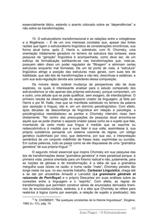 essencialmente tático, estando o acento colocado sobre as “dependências” e
não sobre as transformações.


        15. O estruturalismo transformacional e as relações entre a ontogênese
e a filogênese. – É de um vivo interesse constatar que, apesar das fortes
razões que ligam o estruturalismo lingüístico às considerações sincrônicas, sua
forma atual toma, após Z. Harris e, sobretudo, com N. Chomsky, uma
orientação nitidamente geradora no terreno da estrutura das sintaxes; essa
pesquisa da “geração” lingüística é acompanhada, como deve ser, de um
esforço de formalização estribando-se nas transformações que, note-se,
possuem além disso um poder regulador de “filtragem” e eliminam certas
estruturas enquanto mal formadas. De um tal ponto de vista, a “estrutura”
lingüística atinge a posição das estruturas mais gerais, com suas leis de
totalidade, que são leis de transformações e não leis, descritivas e estáticas, e
com sua auto-regulação devida aos caracteres dessa composição.
       Os móveis desta notável mudança de perspectivas são de duas
espécies, os quais é interessante analisar para o estudo comparado dos
estruturalismos (e não apenas das próprias estruturas), porque comportam, um
e outro, uma atitude que se pode qualificar, sem exagero, de interdisciplinar. O
primeiro resulta da observação do aspecto criador da linguagem, já feita por
Harris e por M. Halle, mas que se manifesta sobretudo no terreno da palavra
(por oposição à língua), isto é, em um domínio psicolingüístico. Com efeito,
após décadas de desconfiança da lingüística em relação à psicologia, a
psicolingüística reestabeleceu as pontes e Chomsky intervém nisso bem
diretamente: “No centro das preocupações da pesquisa atual encontra-se
aquilo que se pode chamar o aspecto criador passa como se o sujeito que fala,
inventando de certo modo sua língua à medida que se exprime ou
redescobrindo-a à medida que a ouve falar à sua volta, assimilasse à. sua
própria substância pensante um sistema coerente de regras, um código
genético (sublinhado por nós), que determina, por sua vez, a interpretação
semântica de um conjunto indefinido de frases reais, exprimidas ou ouvidas.
Em outras palavras, tudo se passa como se ele dispusesse de uma “gramática
geradora” de sua própria língua”.13
       O segundo móvel essencial que inspira Chomsky em sua pesquisa das
leis de transformações dessa “gramática geradora” é mais paradoxal porque, à
primeira vista, parece orientado para um fixismo radical e não, justamente, para
as noções de gênese e de transformação; é a idéia de que a gramática
mergulha suas raízes na razão, e numa razão “inata”; Chomsky penetra tão
longe nesta via que, no seu recente trabalho, Cartesian Linguistics, chega até
a se dar por ancestrais Arnauld e Lancelot (La grammaire générale et
raisonnée de Port-Royal) e o próprio Descartes em suas análises sobre as
conexões entre a linguagem e o “espírito”. Com efeito, as regras de
transformações que permitem construir séries de enunciados derivados tiram-
nos de enunciados-núcleos, estáveis, e é a eles que Chomsky se refere para
reatá-los à lógica (como por exemplo, a relação de sujeito a predicado). Isto
      13
          N. CHOMSKY, "De quelques constantes de la théorie linguistique", Diogène,
1965 (n.- 51), pág. 14.
                                         ______________________________         43
                                          Jean Piaget – O Estruturalismo
 