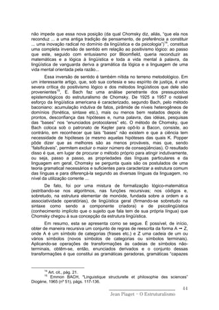 não impede que essa nova posição (da qual Chomsky diz, aliás, “que ela nos
reconduz ... a uma antiga tradição de pensamento, de preferência a constituir
... uma inovação radical no domínio da lingüística e da psicologia”)14, constitua
uma completa inversão de sentido em relação ao positivismo lógico: ao passo
que este, seguido com entusiasmo por Bloomfield, queria reconduzir as
matemáticas e a lógica à lingüística e toda a vida mental à palavra, da
lingüística de vanguarda deriva a gramática da lógica e a linguagem de uma
vida mental orientada pela razão...
         Essa inversão de sentido é também nítida no terreno metodológico. Em
um interessante artigo, que, sob sua cortesia e seu espírito de justiça, é uma
severa crítica do positivismo lógico e dos métodos lingüísticos que dele são
provenientes15, E. Bach faz uma análise penetrante dos pressupostos
epistemológicos do estruturalismo de Chomsky. De 1925 a 1957 o notável
esforço da lingüística americana é caracterizado, segundo Bach, pelo método
baconiano: acumulação indutiva de fatos, pirâmide de níveis heterogêneos de
domínios (fonética, sintaxe etc.), mais ou menos bem reatados depois de
prontos, desconfiança das hipóteses e, numa palavra, das idéias, pesquisas
das “bases” nos “enunciados protocolares” etc. O método de Chomsky, que
Bach coloca sob o patronato de Kepler para opô-lo a Bacon, consiste, ao
contrário, em reconhecer que tais “bases” não existem e que a ciência tem
necessidade de hipóteses (e mesmo aquelas hipóteses das quais K. Popper
pôde dizer que as melhores são as menos prováveis, mas que, sendo
“falsificáveis”, permitem excluir o maior número de conseqüências). O resultado
disso é que, em lugar de procurar o método próprio para atingir indutivamente,
ou seja, passo a passo, as propriedades das línguas particulares e da
linguagem em geral, Chomsky se pergunta quais são os postulados de uma
teoria gramatical necessários e suficientes para caracterizar a estrutura comum
das línguas e para diferençá-la segundo as diversas línguas da linguagem, no
nível da utilização corrente ...
       De fato, foi por uma mistura de formalização lógico-matemática
(estribando-se nos algoritmos, nas funções recursivas; nos códigos e,
sobretudo, na estrutura elementar de monóide, fundada sobre a ordem e a
associatividade operatórias), de lingüística geral (firmando-se sobretudo na
sintaxe como sendo a componente criadora) e de psicolingüística
(conhecimento implícito que o sujeito que fala tem de sua própria língua) que
Chomsky chegou à sua concepção da estrutura lingüística.
       Em resumo, esta se apresenta como se segue. É possível, de início,
obter de maneira recursiva um conjunto de regras de reescrita da forma A Z,
onde A é um símbolo de categorias (frases etc.) e Z uma cadeia de um ou
vários símbolos (novos símbolos de categorias ou símbolos terminais).
Aplicando-se operações de transformações às cadeias de símbolos não-
terminais, obtêm-se, então, enunciados derivados e o conjunto dessas
transformações é que constitui as gramáticas geradoras, gramáticas “capazes


      14
         Art. cit., pág. 21.
      15
          Emmon BACH, "Linguistique structurelle et philosophie des sciences”
Diogène, 1965 (nº 51), págs. 117-136.
                                        ______________________________        44
                                         Jean Piaget – O Estruturalismo
 