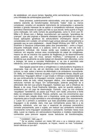 de estabelecer, em pouco tempo, ligações entre semantemas e fonemas em
uma infinidade de combinações possíveis”.16
       Esse processo, autenticamente estruturalista, uma vez que separa um
sistema coerente de transformações (formando “redes” mais ou menos
complexas), constitui um excelente instrumento de comparações e apresenta
também o grande interesse de se aplicar à competência individual, enquanto
gramática interiorizada do sujeito que fala ou que escuta, tanto quanto à língua
como instituição. Um certo número de psicolingüistas, como S. Ervin com W.
Miller e R. Brown com J. Bellugi, reconstituíram, por exemplo, “gramáticas de
crianças”, que são originais e bastante afastadas das gramáticas dos adultos.
Essas aplicações genéticas do estruturalismo chomskyano devem ser
consideradas com cuidado: em primeiro lugar porque atenuam sensivelmente a
oposição que se quis estabelecer – desde Dwight Whitney (em 1867 e 1874),
Durkheim e Saussure (influenciado pelos dois precedentes) – entre a língua,
enquanto instituição social, e a palavra, como se esta, e com ela todo o
pensamento individual, não tivesse senão que modelar-se nos quadros
coletivos; em seguida, porque essa consideração do papel da ontogênese,
mesmo se ela se inscreve nos quadros da filogênese ou do desenvolvimento
social, quadros que, em troca, sempre modificou,17 corresponde a uma
tendência que atualmente se pode realçar em disciplinas bem diferentes, como
a biologia, tal como a concebe Waddington, e, se nos é permitido esta
referência, como a epistemologia genética em seus múltiplos aspectos.
        Esta ligação possível entre a ontogênese e o estruturalismo lingüístico é
observada, hoje em dia, até em domínios onde dificilmente se imaginaria
outrora, ou seja, sobre o terreno da afetividade e do simbolismo inconsciente.
Ch. Bally, em verdade, havia-se ocupado, e já há bastante tempo, daquilo que
denominava “linguagem afetiva” e cuja função é reforçar a expressividade que
se usa continuamente na linguagem corrente: contudo, a “estilística” de Bally
mostrava antes de tudo, nessa linguagem afetiva, uma desintegração das
estruturas normais da língua. Em compensação, pode-se perguntar se a
afetividade não tem sua própria linguagem, hipótese que, sob a influência de
Bleuler e de Jung, Freud finalmente defendeu, após ter querido explicar o
simbolismo por um jogo de dissimulação. Contudo, Jung via nos símbolos
“arquétipos” hereditários, ao passo que Freud, com razão, procurava a fonte
deles na ontogênese individual. Parece, portanto, que nos encontramos aqui
num terreno sem relação direta com a lingüística, ainda que evidentemente
importante para a função semiótica e uma semiologia geral. Ora, recentemente,
J. Lacan foi o primeiro a considerar que toda psicanálise passava por uma
linguagem: a do analista, claro, mas que normalmente pouco fala e a do
paciente, sobretudo, uma vez que o essencial do processo psicanalítico
consiste precisamente, para o sujeito, em traduzir seu simbolismo individual
inconsciente numa linguagem socializada e consciente. Centrado nessa nova
idéia, Lacan se inspirou em estruturalismo lingüístico e modelos matemáticos
conhecidos para procurar separar novas estruturas de transformações,

      16
         CHOMSKY, 1965, pág. 21
      17
          Se os adultos vivessem em média 300 anos e se a distancia entre as
gerações fosse notavelmente espaçada, as línguas, mesmo as mais "civilizadas",
seriam idênticas ao que são?
                                        ______________________________        45
                                         Jean Piaget – O Estruturalismo
 