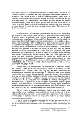 efetuando a aposta de fazer entrar o irracional do inconsciente e o inefável dos
símbolos íntimos no modelo de uma linguagem normalmente destinada a
exprimir o comunicável. Existe aí uma tentativa cujo próprio projeto é de um
interesse positivo, mas da qual é difícil analisar os resultados antes que tenham
sido decantados por “não-iniciados”, segundo a significação que as cúpulas
psicanalíticas dão a este último termo (porque se é evidente que é preciso se
iniciar no sentido do conhecimento dos fatos dos quais se fala, uma verdade é
somente acessível como tal uma vez descentrada das influências que lhe
deram nascimento).


       16. Formação social, inatismo ou equilibração das estruturas lingüísticas.
– A mistura tão interessante de geneticismo e de cartesianismo que caracteriza
Chomsky leva-o a defender uma opinião inesperada em um lingüista
contemporâneo e que liga as “idéias inatas” de Descartes à hereditariedade, da
qual., segundo certos biologistas, seria preciso esperar a explicação de quase
toda a vida mental: “Se é bem verdade que as gramáticas das línguas naturais
não são somente complexas e abstratas, mas também muito limitadas em sua
variedade, mais particularmente no nível da maior abstração, é conveniente
recolocar em questão o problema de saber se elas são, em um sentido
aceitável do termo, verdadeiramente o fruto da cultura, como se parece crer
geralmente. Poderia muito bem acontecer que uma gramática fosse adquirida
pela simples diferenciação de um esquema fixo inato (sublinhado por nós),
antes que pela aquisição progressiva de dados, de seqüências e de
encadeamentos e de associações novas ... e o pouco que se sabe da estrutura
da linguagem, em geral faria antes crer que a hipótese racionalista tem mais
probabilidades de se revelar fecunda e fundamentalmente correta nas linhas
gerais” (art. cit., págs. 20-21).
       Eis-nos aqui, pois, em presença da hipótese que é latente na maioria
dos autores, cujas tendências estruturalistas levam a suspeitar de toda
psicogênese e de todo historicismo, mas que, nem por isso querem promover
as estruturas a essências transcendentais. Em Chomsky, que tem o sentido
experimental bem como o da formalização, a posição é muito mais matizada,
uma vez que as gramáticas particulares se diferenciam segundo processos de
transformação que entram em ação no curso do desenvolvimento: o inato seria,
portanto, o núcleo ou “esquema fixo” e também a estrutura formal geral das
transformações, ao passo que suas variações dependeriam desse aspecto
“criador”, que ele sublinha, juntamente com Harris, na linguagem. Entretanto,
estamos em presença de um problema fundamental no que diz respeito a esse
“esquema fixo inato” e é conveniente examinar seus diversos aspectos.
      Há, de início, a questão biológica. Mesmo que um caráter seja
reconhecido como hereditário, resta estabelecer como se formou. já é um
problema bastante perturbador compreender como apareceram, no curso da
hominização,* os centros corticais da linguagem: mutação e seleção natural

      *
         Isto é, no curso da evolução das espécies animais que deram origem ao
homem. Traduzimos o termo francês hominisation por hominização apoiando-nos no
fato de que este vocábulo vem sendo usado por alguns de nossos paleontólogos. (N.
do T.)
                                        ______________________________        46
                                         Jean Piaget – O Estruturalismo
 