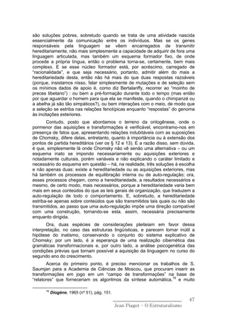 são soluções pobres, sobretudo quando se trata de uma atividade nascida
essencialmente da comunicação entre os indivíduos. Mas se os genes
responsáveis pela linguagem se vêem encarregados de transmitir
hereditariamente, não mais simplesmente a capacidade de adquirir de fora uma
linguagem articulada, mas também um esquema formador fixo, de onde
procede a própria língua, então o problema torna-se, certamente, bem mais
complexo. E se esse núcleo formador está, por acréscimo, carregado de
“racionalidade”, e que seja necessário, portanto, admitir além do mais a
hereditariedade desta, então não há mais do que duas respostas razoáveis
(porque, insistamos nisso, falar simplesmente de mutações e de seleção sem
os mínimos dados de apoio é, como diz Bertalanffy, recorrer ao “moinho de
preces tibetano”) : ou bem a pré-formação durante todo o tempo (mas então
por que aguardar o homem para que ela se manifeste, quando o chimpanzé ou
a abelha já são tão simpáticos?), ou bem interações com o meio, de modo que
a seleção se estriba nas relações fenotípicas enquanto “respostas” do genoma
às incitações exteriores.
       Contudo, posto que abordamos o terreno da ontogênese, onde o
pormenor das aquisições e transformações é verificável, encontramo-nos em
presença de fatos que, apresentando relações indubitáveis com as suposições
de Chomsky, difere delas, entretanto, quanto à importância ou à extensão dos
pontos de partida hereditários (ver os § 12 e 13). E a razão disso, sem dúvida,
é que, simplesmente lá onde Chomsky não vê senão uma alternativa – ou um
esquema inato se impondo necessariamente ou aquisições exteriores e
notadamente culturais, porém variáveis e não explicando o caráter limitado e
necessário do esquema em questão – há, na realidade, três soluções à escolha
e não apenas duas: existe a hereditariedade ou as aquisições exteriores, mas
há também os processos de equilibração interna ou de auto-regulação; ora,
esses processos chegam, como a hereditariedade, a resultados necessários e
mesmo, de certo modo, mais necessários, porque a hereditariedade varia bem
mais em seus conteúdos do que as leis gerais de organização, que traduzem a
auto-regulação de todo o comportamento. E, sobretudo, a hereditariedade
estriba-se apenas sobre conteúdos que são transmitidos tais quais ou não são
transmitidos, ao passo que uma auto-regulação impõe uma direção compatível
com uma construção, tornando-se esta, assim, necessária precisamente
enquanto dirigida.
       Ora, duas espécies de considerações pleiteiam em favor dessa
interpretação, no caso das estruturas lingüísticas, e parecem tornar inútil a
hipótese do inatismo, conservando o conjunto do sistema explicativo de
Chomsky: por um lado, é a esperança de uma realização cibernética das
gramáticas transformacionais e, por outro lado, a análise psicogenética das
condições prévias que tornam possível a aquisição da linguagem no curso do
segundo ano do crescimento.
       Acerca do primeiro ponto, é preciso mencionar os trabalhos de S.
Saumjan para a Academia de Ciências de Moscou, que procuram inserir as
transformações em jogo em um “campo de transformações” na base de
“relatores” que forneceriam os algoritmos da síntese automática,18 e muito

      18
           Diogène, 1965 (nº 51), pág. 151.
                                              ______________________________    47
                                               Jean Piaget – O Estruturalismo
 
