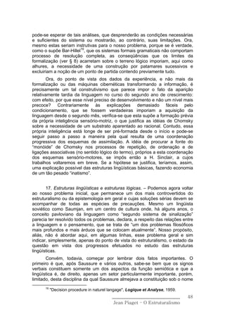 pode-se esperar de tais análises, que desprenderão as condições necessárias
e suficientes do sistema ou mostrarão, ao contrário, suas limitações. Ora,
mesmo estas seriam instrutivas para o nosso problema, porque se é verdade,
como o supõe Bar-Hillel19, que os sistemas formais gramaticais não comportam
processo de resolução completa, as conseqüências que os limites da
formalização (ver § 8) acarretam sobre o terreno lógico imporiam, aqui como
alhures, a necessidade de uma construção por patamares sucessivos e
excluiriam a noção de um ponto de partida contendo previamente tudo.
        Ora, do ponto de vista dos dados da experiência, e não mais da
formalização ou das máquinas cibernéticas transformando a informação, é
precisamente um tal construtivismo que parece impor o fato da aparição
relativamente tardia da linguagem no curso do segundo ano de crescimento:
com efeito, por que esse nível preciso de desenvolvimento e não um nível mais
precoce? Contrariamente às explicações demasiado fáceis pelo
condicionamento, que se fossem verdadeiras imporiam a aquisição da
linguagem desde o segundo mês, verifica-se que esta supõe a formação prévia
da própria inteligência sensório-motriz, o que justifica as idéias de Chomsky
sobre a necessidade de um substrato aparentado ao racional. Contudo, essa
própria inteligência está longe de ser pré-formada desde o início e pode-se
seguir passo a passo a maneira pela qual resulta de uma coordenação
progressiva dos esquemas de assimilação. A idéia de procurar a fonte do
“monóide” de Chomsky nos processos de repetição, de ordenação e de
ligações associativas (no sentido lógico do termo), próprios a esta coordenação
dos esquemas sensório-motores, se impôs então a H. Sinclair, a cujos
trabalhos voltaremos em breve. Se a hipótese se justifica, teríamos, assim,
uma explicação possível das estruturas lingüísticas básicas, fazendo economia
de um tão pesado “inatismo”.


       17. Estruturas lingüísticas e estruturas lógicas. – Podemos agora voltar
ao nosso problema inicial, que permanece um dos mais controvertidos do
estruturalismo ou da epistemologia em geral e cujas soluções sérias devem se
acompanhar de todas as espécies de precauções. Mesmo um lingüista
soviético como Saumjan, em um centro de cultura onde, há alguns anos, o
conceito pavloviano da linguagem como “segundo sistema de sinalização”
parecia ter resolvido todos os problemas, declara, a respeito das relações entre
a linguagem e o pensamento, que se trata de “um dos problemas filosóficos
mais profundos e mais árduos que se colocam atualmente”. Nosso propósito,
aliás, não é abordar aqui, em algumas linhas, esse problema geral e sim
indicar, simplesmente, apenas do ponto de vista do estruturalismo, o estado da
questão em vista dos progressos efetuados no estudo das estruturas
lingüísticas.
       Convém, todavia, começar por lembrar dois fatos importantes. O
primeiro é que, após Saussure e vários outros, sabe-se bem que os signos
verbais constituem somente um dos aspectos da função semiótica e que a
lingüística é, de direito, apenas um setor particularmente importante, porém,
limitado, desta disciplina da qual Saussure almejava a constituição sob o nome
      19
           "Decision procedure in naturel langage", Logique et Analyse, 1959.
                                           ______________________________       48
                                            Jean Piaget – O Estruturalismo
 