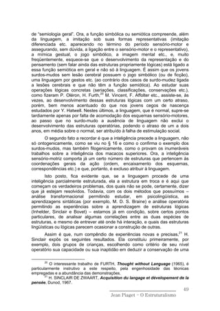 de “semiologia geral”. Ora, a função simbólica ou semiótica compreende, além
da linguagem, a imitação sob suas formas representativas (imitação
diferenciada etc. aparecendo no término do período sensório-motor e
assegurando, sem dúvida, a ligação entre o sensório-motor e o representativo),
a mímica gestual, o jogo simbólico, a imagem mental etc., e, muito
freqüentemente, esquece-se que o desenvolvimento da representação e do
pensamento (sem falar ainda das estruturas propriamente lógicas) está ligado a
essa função semiótica em geral e não só à linguagem. É assim que os jovens
surdos-mudos sem lesão cerebral possuem o jogo simbólico (ou de ficção),
uma linguagem por gestos etc. (ao contrário dos casos de surdo-mudez ligada
a lesões cerebrais e que não têm a função semiótica). Ao estudar suas
operações lógicas concretas (seriações, classificações, conservações etc.),
como fizeram P. Oléron, H. Furth,20 M. Vincent, F. Affolter etc., assiste-se, às
vezes, ao desenvolvimento dessas estruturas lógicas com um certo atraso,
porém, bem menos acentuado do que nos jovens cegos de nascença
estudados por Y. Hatwell. Nestes últimos, a linguagem, que é normal, supre-se
tardiamente apenas por falta de acomodação dos esquemas sensório-motores,
ao passo que no surdo-mudo a ausência de linguagem não exclui o
desenvolvimento das estruturas operatórias, podendo o atraso de um a dois
anos, em média sobre o normal, ser atribuído à falha de estimulação social.
       O segundo fato a recordar é que a inteligência precede a linguagem, não
só ontogenicamente, como se viu no § 16 e como o confirma o exemplo dos
surdos-mudos, mas também filogenicamente, como o provam os inumeráveis
trabalhos sobre a inteligência dos macacos superiores. Ora, a inteligência
sensório-motriz comporta já um certo número de estruturas que pertencem às
coordenações gerais da ação (ordem, encaixamento dos esquemas,
correspondências etc.) e que, portanto, é excluso atribuir à linguagem.
        Isto posto, fica evidente que, se a linguagem procede de uma
inteligência parcialmente estruturada, ela a estrutura em troca e é aqui que
começam os verdadeiros problemas, dos quais não se pode, certamente, dizer
que já estejam resolvidos. Todavia, com os dois métodos que possuímos –
análise transformacional permitindo estudar, em psicolingüística, as
aprendizagens sintáticas (por exemplo, M. D. S. Braine) e análise operatória
permitindo as experiências sobre a aprendizagem de estruturas lógicas
(Inhelder, Sinclair e Bovet) – estamos já em condição, sobre certos pontos
particulares, de analisar algumas correlações entre as duas espécies de
estruturas, e mesmo de entrever até onde há interação, e quais das estruturas
lingüísticas ou lógicas parecem ocasionar a construção de outras.
       Assim é que, num compêndio de experiências novas e precisas,21 H.
Sinclair expôs os seguintes resultados. Ela constituiu primeiramente, por
exemplo, dois grupos de crianças, escolhendo como critério de seu nível
operatório sua capacidade ou sua inaptidão em deduzir a conservação de uma

      20
           O interessante trabalho de FURTH, Thought without Language (1965), é
particularmente instrutivo a este respeito, pela engenhosidade das técnicas
empregadas e a abundância das demonstrações.
        21
           H. SINCLAIR DE ZWAART, Acquisition du langage et dévelopement de Ia
pensée, Dunod, 1967.
                                       ______________________________        49
                                        Jean Piaget – O Estruturalismo
 