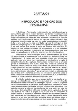 CAPÍTULO I

              INTRODUÇÃO E POSIÇÃO DOS
                    PROBLEMAS

        1. Definições. – Tem-se dito, freqüentemente, que é difícil caracterizar o
estruturalismo, pois ele se revestiu de formas por demais variadas para que
possam apresentar um denominador comum, e as “estruturas” esboçadas
adquiriram significações cada vez mais diferentes Comparando os diversos
sentidos que o estruturalismo tomou nas ciências contemporâneas e nas
discussões correntes, cada vez mais em moda, parece possível, entretanto,
tentar-se uma síntese, mas sob a condição expressa de distinguir os dois
problemas, sempre ligados de fato ainda que independentes de direito, ou seja,
o do ideal positivo que recobre a noção de estrutura nas conquistas ou
esperanças das diversas variedades de estruturalismo, e o das intenções
críticas que acompanharam o nascimento e o desenvolvimento de cada uma
delas, em oposição com as tendências reinantes nas diferentes disciplinas.
       Entregando-se a esta dissociação, deve-se então reconhecer que existe
um ideal comum de inteligibilidade que alcançam ou investigam todos os
“estruturalistas”, ao passo que suas intenções críticas são infinitamente
variáveis: para uns, como nas matemáticas, o estruturalismo se opõe à
compartimentagem dos capítulos heterogêneos reencontrando a unidade
graças a isomorfismos; para outros, como nas sucessivas gerações de
lingüistas, o estruturalismo se distanciou sobretudo das pesquisas diacrônicas,
que se estribam em fenômenos isolados, para encontrar sistemas de conjunto
em função da sincronia; em psicologia, o estruturalismo combateu por mais
tempo as tendências “atomísticas”, que procuravam reduzir as totalidades às
associações entre elementos prévios; nas discussões correntes vê-se o
estruturalismo queixar-se do historicismo, do funcionalismo e, às vezes mesmo,
de todas as formas de recurso ao sujeito humano em geral.
       É evidente, portanto, que, se se procura definir o estruturalismo em
oposição a outras atitudes e insistindo sobre aquelas que pôde combater, não
se encontrará senão diversidade e contradições ligadas a todas as peripécias
da história das ciências ou das idéias. Em compensação, centrando-se sobre
os caracteres positivos da idéia de estrutura, encontram-se, pelo menos, dois
aspectos comuns a todos os estruturalismos: de uma parte, um ideal ou
esperanças de inteligibilidade intrínseca, fundadas sobre o postulado de que
uma estrutura se basta a si própria e não requer, para ser apreendida, o
recurso a todas as espécies de elementos estranhos à sua natureza; por outro
lado, realizações, na medida em que se chegou a atingir efetivamente certas
estruturas e em que sua utilização evidencia alguns caracteres gerais e
aparentemente necessários que elas apresentam, apesar de suas variedades.

                                        ______________________________          5
                                         Jean Piaget – O Estruturalismo
 