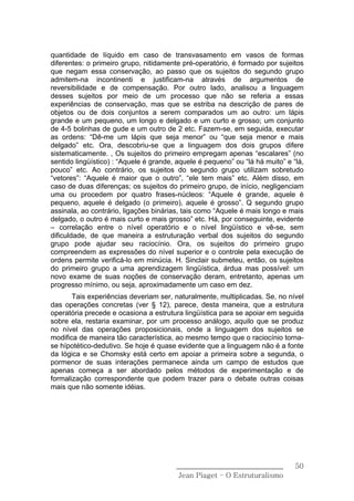 quantidade de líquido em caso de transvasamento em vasos de formas
diferentes: o primeiro grupo, nitidamente pré-operatório, é formado por sujeitos
que negam essa conservação, ao passo que os sujeitos do segundo grupo
admitem-na incontinenti e justificam-na através de argumentos de
reversibilidade e de compensação. Por outro lado, analisou a linguagem
desses sujeitos por meio de um processo que não se referia a essas
experiências de conservação, mas que se estriba na descrição de pares de
objetos ou de dois conjuntos a serem comparados um ao outro: um lápis
grande e um pequeno, um longo e delgado e um curto e grosso; um conjunto
de 4-5 bolinhas de gude e um outro de 2 etc. Fazem-se, em seguida, executar
as ordens: “Dê-me um lápis que seja menor” ou “que seja menor e mais
delgado” etc. Ora, descobriu-se que a linguagem dos dois grupos difere
sistematicamente. , Os sujeitos do primeiro empregam apenas “escalares” (no
sentido lingüístico) : “Aquele é grande, aquele é pequeno” ou “lá há muito” e “lá,
pouco” etc. Ao contrário, os sujeitos do segundo grupo utilizam sobretudo
“vetores”: “Aquele é maior que o outro”, “ele tem mais” etc. Além disso, em
caso de duas diferenças; os sujeitos do primeiro grupo, de início, negligenciam
uma ou procedem por quatro frases-núcleos: “Aquele é grande, aquele é
pequeno, aquele é delgado (o primeiro), aquele é grosso”. Q segundo grupo
assinala, ao contrário, ligações binárias, tais como “Aquele é mais longo e mais
delgado, o outro é mais curto e mais grosso” etc. Há, por conseguinte, evidente
– correlação entre o nível operatório e o nível lingüístico e vê-se, sem
dificuldade, de que maneira a estruturação verbal dos sujeitos do segundo
grupo pode ajudar seu raciocínio. Ora, os sujeitos do primeiro grupo
compreendem as expressões do nível superior e o controle pela execução de
ordens permite verificá-lo em minúcia. H. Sinclair submeteu, então, os sujeitos
do primeiro grupo a uma aprendizagem lingüística, árdua mas possível: um
novo exame de suas noções de conservação deram, entretanto, apenas um
progresso mínimo, ou seja, aproximadamente um caso em dez.
       Tais experiências deveriam ser, naturalmente, multiplicadas. Se, no nível
das operações concretas (ver § 12), parece, desta maneira, que a estrutura
operatória precede e ocasiona a estrutura lingüística para se apoiar em seguida
sobre ela, restaria examinar, por um processo análogo, aquilo que se produz
no nível das operações proposicionais, onde a linguagem dos sujeitos se
modifica de maneira tão característica, ao mesmo tempo que o raciocínio torna-
se hípotético-dedutivo. Se hoje é quase evidente que a linguagem não é a fonte
da lógica e se Chomsky está certo em apoiar a primeira sobre a segunda, o
pormenor de suas interações permanece ainda um campo de estudos que
apenas começa a ser abordado pelos métodos de experimentação e de
formalização correspondente que podem trazer para o debate outras coisas
mais que não somente idéias.




                                        ______________________________         50
                                         Jean Piaget – O Estruturalismo
 
