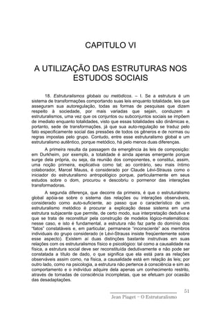 CAPITULO VI

 A UTILIZAÇÃO DAS ESTRUTURAS NOS
          ESTUDOS SOCIAIS

       18. Estruturalismos globais ou metódicos. – I. Se a estrutura é um
sistema de transformações comportando suas leis enquanto totalidade, leis que
asseguram sua autoregulação, todas as formas de pesquisas que dizem
respeito à sociedade, por mais variadas que sejain, conduzem a
estruturalismos, uma vez que os conjuntos ou subconjuntos sociais se impõem
de imediato enquanto totalidades, visto que essas totalidades são dinâmicas e,
portanto, sede de transformações, já que sua auto-regulação se traduz pelo
fato especificamente social das pressões de todos os gêneros e de normas ou
regras impostas pelo grupo. Contudo, entre esse estruturalismo global e um
estruturalismo autêntico, porque metódico, há pelo menos duas diferenças.
       A primeira resulta da passagem da emergência às leis de composição:
em Durkheim, por exemplo, a totalidade é ainda apenas emergente porque
surge dela própria, ou seja, da reunião dos componentes, e constitui, assim,
uma noção primeira, explicativa como tal; ao contrário, seu mais íntimo
colaborador, Marcel Mauss, é considerado por Claude Lévi-Strauss como o
iniciador do estruturalismo antropológico porque, particularmente em seus
estudos sobre o dom, procurou e descobriu o pormenor das interações
transformadoras.
        A segunda diferença, que decorre da primeira, é que o estruturalismo
global apóia-se sobre o sistema das relações ou interações observáveis,
considerado como auto-suficiente, ao passo que o característico de um
estruturalismo metódico é procurar a explicação desse sistema em uma
estrutura subjacente que permite, de certo modo, sua interpretação dedutiva e
que se trata de reconstituir pela construção de modelos lógico-matemáticos:
nesse caso, e isto é fundamental, a estrutura não faz parte do domínio dos
“fatos” constatáveis e, em particular, permanece “inconsciente” aos membros
individuais do grupo considerado (e Lévi-Strauss insiste freqüentemente sobre
esse aspecto). Existem aí duas distinções bastante instrutivas em suas
relações com os estruturalismos físico e psicológico: tal como a causalidade na
física, a estrutura social deve ser reconstituída dedutivamente e não pode ser
constatada a título de dado, o que significa que ela está para as relações
observáveis assim como, na física, a causalidade está em relação às leis; por
outro lado, como na psicologia, a estrutura não pertence à consciência e sim ao
comportamento e o indivíduo adquire dela apenas um conhecimento restrito,
através de tomadas de consciência incompletas, que se efetuam por ocasião
das desadaptações.

                                       ______________________________       51
                                        Jean Piaget – O Estruturalismo
 