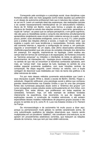 Começando pela sociologia e a psicologia social, duas disciplinas cujas
fronteiras estão cada vez mais apagadas (como todas aquelas que pertencem
a um desejo de autonomia profissional mais que à natureza das coisas), pode-
se ver em K. Lewin um exemplo ideal das esperanças, das realizações parciais
e do caráter necessariamente interdisciplinar de um estruturalismo metódico.
Aluno de W. Köhler em Berlim, muito cedo formou o projeto de aplicar a
estrutura de Gestalt ao estudo das relações sociais e, para tanto, generalizou a
noção de “campo”: ao passo que os campos perceptivos, e em geral cognitivos,
não são para os Gestaltistas senão o conjunto dos elementos simultaneamente
apreendidos (englobando esse circuito total o sistema nervoso do sujeito, muito
pouco, porém, suas atividades endógenas, como se viu no § 11), Lewin propõe
para a análise das relações afetivas e sociais, a noção de “campo total”, que
engloba o sujeito com suas tendências e necessidades. Contudo, estas não
são somente internas e, segundo a configuração do campo e, em particular,
segundo a “proximidade” de um objeto, este último desencadeia solicitações
(Aufforderungscharakter) que são provas da completa interação dos elementos
em presença. Em seguida, inspirando-se na topologia, Lewin analisa seu
campo total em termos de vizinhanças e de separações, de fronteiras (incluindo
as “barreiras psíquicas” ou inibições e interdições de todos os gêneros), de
envolvimentos, de interseções etc.: topologia pouco matemática, infelizmente,
no sentido de que não se encontram aí teoremas conhecidos aplicáveis, sem
mais, ao “campo total”, mas apesar de tudo, topologia no sentido de uma
análise espacial puramente qualitativa, com suas intuições centrais de
composição. Na etapa seguinte, Lewin introduz os vetores, com a dupla
vantagem de descrever suas totalidades por meio da teoria dos gráficos e de
obter estruturas de redes.
       Foi por meio desses métodos puramente estruturalistas que Lewin e
seus discípulos (Lippitt, White e, desde a escola de Berlim, Dembo, Hoppe e,
sobretudo, Zeigernik) edificaram uma psicologia social e afetiva que conheceu
grandes desenvolvimentos nos Estados Unidos e que foi uma das principais
fontes das numerosas pesquisas atuais sobre a “dinâmica dos grupos” (um
curso consagrado a esses estudos existe continuadamente em Ann Arbor, com
Carwright). Ora, estas últimas, que proliferaram em todas espécies de
variedades, fornecem, hoje, um belo exemplo de análises fundadas
inteiramente na experiência, mas recorrendo, no que diz respeito às
explicações causais, à construção de modelos estruturais, e até existem
especialistas desses modelos matemáticos de pequenos grupos (sociais e não
grupos no sentido do § 5), como R. D. Luce nos Estados Unidos e Cl. Flament
na França.
       Da microssociologia e da sociometria há muito pouco a dizer aqui,
porque ou permaneceram muito globais no sentido caracterizado acima, de
uma subordinação qualitativa às relações observáveis que, mesmo sendo
multiplicadas em um pluralismo “dialético”, não constituem uma estrutura, ou se
apóiam em procedimentos estatísticos correntes, que traduzem as relações
através de números, mas que nem por isso obtêm estruturas.




                                       ______________________________        52
                                        Jean Piaget – O Estruturalismo
 