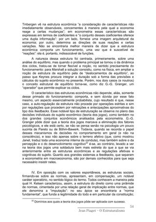 Tinbergen vê na estrutura econômica “a consideração de características não
imediatamente observáveis, concernentes à maneira pela qual a economia
reage a certas mudanças”; em econometria essas características são
expressas em termos de coeficientes e “o conjunto desses coeficientes oferece
uma dupla informação”: por um lado, fornece uma imagem arquitetural da
economia; por outro, determina as direções de suas reações e certas
variações. Não se encontraria melhor maneira de dizer que a estrutura
econômica comporta um funcionamento, uma vez que é suscetível de
“reações”: ela é, portanto, indissociável de funções.
       A natureza dessa estrutura foi centrada, primeiramente, sobre uma
análise do equilíbrio, mas quando o problema principal se tornou o da dinâmica
dos ciclos, tratou-se de tornar flexível a noção, no sentido precisamente do
funcionamento: para Marshall a solução consistiu, como na física, em ampliar a
noção de estrutura de equilíbrio pela de “deslocamentos de equilíbrio”, ao
passo que Keynes procura integrar a duração sob a forma das previsões e
cálculos do sujeito econômico no presente. Porém, nos dois casos (e noutros)
o conceito estrutural de equilíbrio torna-se, como diz G.-G. Granger, um
“operador” que permite explicar os ciclos.
       O característico das estruturas econômicas não depende, aliás, somente
desse primado do funcionamento: comporta, e sem dúvida por esse fato
mesmo, um aspecto essencialmente probabilista, cujo resultado é que, nesse
caso, a auto-regulação da estrutura não procede por operações estritas e sim
por regulações que procedem por retroações e antecipações aproximativas do
tipo dos feedbacks. Esse notável tipo de estruturação se observa no plano das
decisões individuais do sujeito econômico (teoria dos jogos), como também no
dos grandes conjuntos econômicos analisados pela econometria. G.-G.
Granger pôde dizer que a teoria dos jogos marcava a eliminação dos fatores
psicológicos, e ele está certo, se não se pensa senão na psicologia um pouco
sucinta de Pareto ou de Bõhm-Bawerk. Todavia, quando se recorda o papel
desses mecanismos de decisões no comportamento em geral (e não na
consciência), e isso não apenas sobre o terreno afetivo (que, como mostrou
Janet, traduz toda uma economia interna da conduta), mas também sobre o da
percepção e o do desenvolvimento cognitivo22 é-se, ao contrário, levado a ver
na teoria dos jogos uma soldadura bem mais estreita do que a que se via
anteriormente entre as estruturas econômicas e as regulações afetivas e
cognitivas do sujeito. Quanto aos grandes sistemas a feedbacks, que separam
a econometria em macroeconomia, são por demais conhecidos para que seja
necessário insistir neles.


       IV. Em oposição com os valores espontâneos, as estruturas sociais,
firmando-se sobre as normas, apresentam, em compensação, um notável
caráter operatório, no sentido lógico do termo. Todos conhecem a maneira pela
qual H. Kelsen caracterizou, assim, a estrutura do direito como uma pirâmide
de normas, cimentada por uma relação geral de implicação entre normas, que
ele denomina a “imputação”: no seu ápice se encontraria a “norma
fundamental”, que funda a legitimidade do todo e em particular da constituição;
      22
           Domínios aos quais a teoria dos jogos pôde ser aplicada com sucesso.
                                           ______________________________         54
                                            Jean Piaget – O Estruturalismo
 