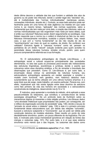 desta última decorre a validade das leis que fundam a validade dos atos de
governo ou do poder dos tribunais; donde o caráter legal dos “decretos” etc.,
até á multiplicidade das “normas individualizadas” (sentenças penais,
nomeações individuais, alvarás etc.). Contudo, se essa bela estrutura pode ser
facilmente posta em uma forma de rede algébrica (na medida em que cada
norma é, ao mesmo tempo, “aplicação” das normas superiores, salvo a
fundamental que não tem nada por cima dela, e criação das inferiores, salvo as
normas individualizadas que não engendram mais nada por baixo delas), qual
é então sua natureza? Natureza social, dizem seguramente os sociólogos, mas
Kelsen responde que a norma (ou o sollen) é irredutível ao fato (ou ao sein).
Natureza intrinsecamente normativa, sustenta o próprio Kelsen, mas, nesse
caso, a que unir a “norma fundamental” se ela não resulta do ato de
“reconhecimento” por meio do qual os sujeitos, de direito, lhe conferem sua
validade? Estrutura ligada à “natureza humana” como tal, pensam os
partidários de um direito “natural”: solução evidente para quem acredita na
perenidade dessa natureza humana, simples círculo, porém, para quem
procura compreendê-la referindo-se à sua formação.


       19. O estruturalismo antropológico de Claude Lévi-Strauss. – A
antropologia social e cultural ocupou-se principalmente das sociedades
elementares, no seio das quais os processos psico-sociais são indissociáveis
das estruturas lingüísticas, econômicas e jurídicas, donde o acento que
colocamos sobre essa disciplina sintética, a fim de remediar a brevidade das
observações que precedem. Como Cl. Lévi-Strauss é, por outro lado, a
encarnação dessa crença na perenidade da natureza humana, seu
estruturalismo antropológico apresenta um caráter exemplar e constitui o
modelo (nem funcional, nem genético, nem histórico) dedutivo mais
surpreendente que se tenha utilizado em uma ciência humana empírica: é a
esse título que ele exige, neste trabalho, um exame particular. Parece-nos, com
efeito, impensável que não exista ligação entre essa doutrina da estrutura
como fato primeiro da vida dos homens em sociedade e o estruturalismo
construtivista da inteligência, desenvolvido nos §-12 e 13.
       É instrutivo, para apreender a novidade do método, vê-lo aplicado a essa
pseudo-entidade do totemismo, que constituiu o conceito-chave de tantas
sociologias etnográficas.23 De um profundo texto de Durkheim sobre os
mecanismos lógicos já imanentes a toda religião primitiva, Lévi-Strauss deduz
“uma atividade intelectual cujas propriedades não podem, por conseguinte, ser
o reflexo da organização concreta da sociedade” (pág. 138); donde a recusa do
“primado do social sobre o intelecto” (pág. 139) e este é o primeiro princípio
fundamental desse estruturalismo que, por detrás das relações “concretas”,
buscará a estrutura subjacente e “inconsciente”, que só pode ser obtida pela
construção dedutiva de modelos abstratos. Disso resulta um ponto de vista
decididamente sincrônico, porém, um pouco diferente do da lingüística. Por um
lado, é motivado pela nossa irremediável ignorância em relação às fontes das
crenças e costumes (pág. 101). Por outro lado, e é aí que esse sistema
sincrônico varia menos que o das línguas, “os costumes são dados como

      23
           LÉVI-STRAUSS, Le totémisme aujourd’hui, 2ª ed., 1965.
                                         ______________________________     55
                                          Jean Piaget – O Estruturalismo
 