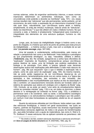 normas externas, antes de engendrar sentimentos internos, e essas normas
insensíveis determinam os sentimentos individuais, bem como as
circunstâncias onde poderão e deverão se manifestar” (pág. 101) : ora, essas
normas resultam das “estruturas” que são permanentes, sendo portanto, um tal
sincronismo, de certo modo, a expressão de um diacronismo invariante! O que
não quer dizer, naturalmente, que Lévi-Strauss queira abolir a história;
simplesmente, lá onde ela introduz mudanças, trata-se ainda de “estruturas”,
desta vez diacrônicas,24 e que não afetam em nada o intelecto humano. No que
concerne a este, a história é simplesmente “indispensável para inventariar a
integralidade dos elementos de uma estrutura qualquer, humana ou não
humana.


       Longe, pois, da busca da inteligibilidade chegar à história como a seu
ponto de chegada, é a história que serve de ponto de partida para toda procura
da inteligibilidade ... a história conduz a tudo, mas com a condição de se sair
dela” (La pensée sauvage, págs. 347-348).
       Uma tal posição é, evidentemente, antifuncionalista, pelo menos em
relação a perspectivas tais como a de Malinovski “mais biológica e psicológica
do que propriamente etnológica”, ou seja, “naturalista, utilitária e afetiva;
(Totémisme, pág. 82). Na verdade, apegando-se a certos tipos difundidos de
“explicação” inspirados de freudismo, compreende-se porque Lévi-Strauss
parece destinar às vezes, uma tal limitação aos poderes explicativos da
biologia e da psicologia. Com efeito, é preciso aplaudir suas decisivas
observações acerca das explicações pela afetividade (“o lado mais obscuro do
homem”, pág. 99) que esquecem “que o que é rebelde à explicação não é
próprio, como tal, para servir de explicação” (pág. 100). Da mesma maneira,
não se pode senão regojizar-se de ver Lévi-Strauss desviar-se de um
associacionismo, lamentavelmente ainda vivo em certos meios; é a “lógica das
oposições e das correlações, das exclusões e das inclusões, das
compatibilidades e das incompatibilidades que explica as leis da associação e
não o contrário: um associacionismo renovado deveria ser fundado sobre um
sistema de operações que estaria em analogia com a álgebra de Boole” (pág.
130). Contudo, se se pode ver assim “uma série de encadeamentos lógicos
unindo as conexões mentais” (pág. 116) e se, em todos os domínios, o passo
decisivo é “a reintegração do conteúdo na forma” (pág. 123), o problema a
permanecer será o de coordenar, cedo ou tarde, o estruturalismo sociológico
ou antropológico e os estruturalismos biológico e psicológico que não podem,
em nenhum nível (das homeostases às operações), abster-se de um aspecto
funcional.
       Quanto às estruturas utilizadas por Lévi-Strauss, todos sabem que, além
das estruturas fonológicas, e mesmo em geral saussurianas, nas quais se
inspirou, partindo da lingüística, soube reencontrar nas diversas organizações
do parentesco estruturas algébricas de redes e de grupos de transformações
etc., que pôde formalizar com a ajuda de matemáticos, tais como A. Weil e G.
Th. Guilbaud. E essas estruturas não se aplicam somente ao parentesco: são
       24
        "De direito e de fato, existem estruturas diacrônicas e estruturas sincrônicas",
em Sens et usages du terme structure (ed. R. DASTIDE), 1962, pág. 42.
                                           ______________________________            56
                                            Jean Piaget – O Estruturalismo
 