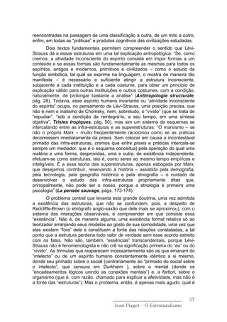 reencontradas na passagem de uma classificação a outra, de um mito a outro,
enfim, em todas as “práticas” e produtos cognitivos das civilizações estudadas.
        Dois textos fundamentais permitem compreender o sentido que Lévi-
Strauss dá a essas estruturas em uma tal explicação antropológica: “Se, como
cremos, a atividade inconsciente do espírito consiste em impor formas a um
conteúdo e se essas formas são fundamentalmente as mesmas para todos os
espíritos, antigos e modernos, primitivos e civilizados – como o estudo da
função simbólica, tal qual se exprime na linguagem, o mostra de maneira tão
manifesta – é necessário e suficiente atingir a estrutura inconsciente,
subjacente a cada instituição e a cada costume, para obter um princípio de
explicação válido para outras instituições e outros costumes, com a condição,
naturalmente, de prolongar bastante a análise” (Anthropologie structurale,
pág. 28). Todavia, esse espírito humano invariante ou “atividade inconsciente
do espírito” ocupa, no pensamento de Lévi-Strauss, uma posição precisa, que
não é nem o inatismo de Chomsky, nem, sobretudo, o “vivido” (que se trata de
“repudiar”, “sob a condição de reintegrá-lo, a seu tempo, em uma síntese
objetiva”, Tristes tropiques, pág. 50), mas sim um sistema de esquemas se
intercalando entre as infra-estruturas e as superestruturas: “O marxismo – se
não o próprio Marx – muito freqüentemente raciocinou como se as práticas
decorressem imediatamente da praxis. Sem colocar em causa o incontestável
primado das infra-estruturas, cremos que entre praxis e práticas intercala-se
sempre um mediador, que é o esquema conceitua) pela operação do qual uma
matéria e uma forma, desprovidas, uma e outra, de existência independente,
efetuam-se como estruturas, isto é, como seres ao mesmo tempo empíricos e
inteligíveis. É a essa teoria das superestruturas, apenas esboçada por Marx,
que desejamos contribuir, reservando à história – assistida pela demografia,
pela tecnologia, pela geografia histórica e pela etnografia – o cuidado de
desenvolver o estudo das infra-estruturas propriamente ditas que,
principalmente, não pode ser o nosso, porque a etnologia é primeiro uma
psicologia” (La pensée sauvage, págs. 173-174).
       O problema central que levanta esta grande doutrina, uma vez admitida
a existência das estruturas, que não se confundem, pois, a despeito de
Radcliffe-Brown (o etnógrafo anglo-saxão que dele mais se aproximou), com o
sistema das interações observáveis, é compreender em que consiste essa
“existência”. Não é, de maneira alguma, uma existência formal relativa só ao
teorizador arranjando seus modelos ao gosto de sua comodidade, uma vez que
elas existem “fora” dele e constituem a fonte das relações constatadas, a tal
ponto que a estrutura perderia todo valor de verdade sem esse acordo estreito
com os fatos. Não são, também, “essências” transcendentais, porque Lévi-
Strauss não é fenomenologista e não crê na significação primeira do “eu” ou do
“vivido”. As fórmulas que reaparecem incessantemente são as que emanam do
“intelecto” ou de um espírito humano constantemente idêntico a si mesmo,
donde seu primado sobre o social (contrariamente ao “primado do social sobre
o intelecto”, que censura em Durkheim ), sobre o mental (donde os
“encadeamentos lógicos unindo as conexões mentais”) e, a fortiori, sobre o
organismo (que é, com razão, chamado para explicar a afetividade, mas não é
a fonte das “estruturas”). Mas o problema, então, é apenas mais agudo: qual é


                                       ______________________________       57
                                        Jean Piaget – O Estruturalismo
 