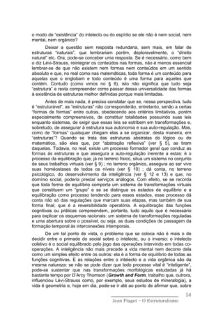 o modo de “existência” do intelecto ou do espírito se ele não é nem social, nem
mental, nem orgânico?
       Deixar a questão sem resposta redundaria, sem mais, em falar de
estruturas “naturais”, que lembrariam porém, deploravelmente, o “direito
natural” etc. Ora, pode-se conceber uma resposta. Se é necessário, como bem
o diz Lévi-Strauss, reintegrar os conteúdos nas formas, não é menos essencial
lembrar-se de que não existem nem formas nem conteúdos em um sentido
absoluto e que, no real como nas matemáticas, toda forma é um conteúdo para
aquelas que o englobam e todo conteúdo é uma forma para aqueles que
contém. Contudo (como vimos no § 8), isto não significa que tudo seja
“estrutura” e resta compreender como passar dessa universalidade das formas
à existência de estruturas melhor definidas porque mais limitadas.
       Antes de mais nada, é preciso constatar que se, nessa perspectiva, tudo
é “estruturável”, as “estruturas” não corresponderão, entretanto, senão a certas
“formas de formas” entre outras, obedecendo aos critérios limitativos, porém
especialmente compreensivos, de constituir totalidades possuindo suas leis
enquanto sistemas, de exigir que essas leis se estribem em transformações e,
sobretudo, de assegurar à estrutura sua autonomia e sua auto-regulação. Mas,
como de “formas” quaisquer chegam elas a se organizar, desta maneira, em
“estruturas”? Quando se trata das estruturas abstratas do lógico ou do
matemático, são eles que, por “abstração reflexiva” (ver § 5), as tiram
daquelas. Todavia, no real, existe um processo formador geral que conduz as
formas às estruturas e que assegura a auto-regulação inerente a estas: é o
processo da equilibração que, já no terreno físico, situa um sistema no conjunto
de seus trabalhos virtuais (ver § 9) ; no terreno orgânico, assegura ao ser vivo
suas homéostases de todos os níveis (ver § 10) ; dá conta, no terreno
psicológico, do desenvolvimento da inteligência (ver § 12 e 13) e que, no
domínio social, poderia prestar serviços análogos. Com efeito, se se recorda
que toda forma de equilíbrio comporta um sistema de transformações virtuais
que constituem um “grupo” e se se distingue os estados de equilíbrio e a
equilibração como processo tendendo para esses estados, esse processo dá
conta não só das regulações que marcam suas etapas, mas também de sua
forma final, que é a reversibilidade operatória. A equilibração das funções
cognitivas ou práticas compreendem, portanto, tudo aquilo que é necessário
para explicar os esquemas racionais: um sistema de transformações reguladas
e uma abertura sobre o possível, ou seja, as duas condições de passagem da
formação temporal às interconexões intemporais.
       De um tal ponto de vista, o problema que se coloca não é mais o de
decidir entre o primado do social sobre o intelecto, ou o inverso: o intelecto
coletivo é o social equilibrado pelo jogo das operações intervindo em todas co-
operações. A inteligência não mais precede a vida mental nem decorre dela
como um simples efeito entre os outros: ela é a forma de equilíbrio de todas as
funções cognitivas. E as relações entre o intelecto e a vida orgânica são da
mesma natureza: se não se pode dizer que todo processo vital é “inteligente”,
pode-se sustentar que nas transformações morfológicas estudadas já há
bastante tempo por D’Arcy Thomson (Growth and Form, trabalho que, outrora,
influenciou Lévi-Strauss como, por exemplo, seus estudos de mineralogia), a
vida é geometria e, hoje em dia, pode-se ir até ao ponto de afirmar que, sobre

                                       ______________________________        58
                                        Jean Piaget – O Estruturalismo
 