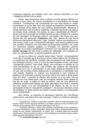 numerosos aspectos, ela trabalha como uma máquina cibernética ou uma
“inteligência artificial” (isto é, geral).
       Porém, essa perspectiva torna o espírito humano sempre idêntico a si
mesmo e prova disso, diz mesmo Lévi-Strauss, é a permanência da “função
simbólica”*. Confessamos mal compreender em que esse espírito é melhor
reverenciado se se faz dele mais uma coleção de esquemas permanentes do
que o produto ainda aberto de uma contínua autoconstrução. Atendo-se à
função semiótica, não se pode já, aceitando a distinção saussuriana do signo e
do símbolo (mais profunda, nos parece, do que a classificação de Peirce25),
pensar que houve evolução do símbolo figurado ao signo analítico? É o sentido
de uma passagem de Rousseau sobre o uso primitivo dos tropos que Lévi-
Strauss cita com aprovação (Totémisme, pág. 146),. falando de uma “forma
primeira do pensamento discursivo”: logo, “primeira” implica uma seqüência ou,
pelo menos, níveis; e se o “pensamento selvagem” está sempre presente entre
nós, constitui, entretanto, um nível inferior ao pensamento científico: ora, níveis
em hirerarquia implicam estágios na formação. Em particular, pode-se
perguntar se as belas classificações “primitivas” que Lévi-Strauss cita em La
pensée sauvage não são antes o produto de “aplicações” sem negações do
que o de “agrupamentos”, no sentido operatório (ver § 12).
        No que se refere ao conjunto dessa lógica “natural”, compreendemos
muito bem a oposição geral de princípio entre o estruturalismo de Lévi-Strauss
e o positivismo de Lévy-Bruhl. Contudo, este nos parece ter ido muito longe na
sua retratação póstuma, como já o fora nos seus trabalhos iniciais: não existe
“mentalidade primitiva”, mas existe, talvez, uma pré-lógica no sentido de um
nível pré-operatório ou de um nível limitado aos começos das operações
concretas (ver § 12). A “participação” é uma noção repleta de interesse se se
vê nela, não um liame místico desprezando a contradição e a identidade, mas
uma relação, freqüente na criança, que permanece a meio caminho do
genérico e do individual: a sombra que se faz sobre uma mesa é, desta forma,
entre 4-5 anos, “a sombra de debaixo das árvores” ou a da noite, não por
inclusão em uma classe geral, nem por transporte espacial direto (apesar dó
que diz, às vezes, o sujeito em falta de melhor), mas por uma espécie de
soldadura imediata entre objetós que serão dissociados mais tarde e reunidos
em uma classe, uma vez compreendida a lei. Mesmo se não se vê na
participação senão um “pensamento analógico”26, ela teria seu interesse a título
de pré-lógica, no duplo sentido de anterior à lógica explícita e de preparação
para sua elaboração.
      Sem dúvida, os sistemas de parentesco descritos por Lévi-Strauss
testemunham uma lógica bem mais avançada. Todavia, é evidente, sobretudo
       *
         Tradução livre. Citamos o texto para confronto: Mais en cette perspective que
devient l’esprit humain toujours identique à lui-méme, preuve en soit, dit méme Lévi-
Strauss, Ia permanence de Ia "fonction symbolique"? (N. do T.)
       25
          Saussure distingue o indício (que participa causalmente de seu significado),
o símbolo (motivado) e o signo (arbitrário), sendo este, então, necessariamente social
devido ao seu caráter convencional, ao passo que o símbolo pode ser individual
(sonhos etc.). Peirce opunha ao indício, o ícone (imagem) e o símbolo (o signo, porém,
ligado aos dois precedentes). Ver § 14.
       26
          Cf. La pensée sauvage, pág. 348.
                                          ______________________________           59
                                           Jean Piaget – O Estruturalismo
 