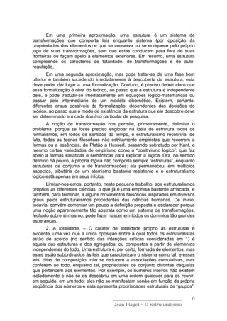 Em uma primeira aproximação, uma estrutura é um sistema de
transformações que comporta leis enquanto sistema (por oposição às
propriedades dos elementos) e que se conserva ou se enriquece pelo próprio
jogo de suas transformações, sem que estas conduzam para fora de suas
fronteiras ou façam apelo a elementos exteriores. Em resumo, uma estrutura
compreende os caracteres de totalidade, de transformações e de auto-
regulação.
        Em uma segunda aproximação, mas pode tratar-se de uma fase bem
ulterior e também sucedendo imediatamente à descoberta da estrutura, esta
deve poder dar lugar a uma formalização. Contudo, é preciso deixar claro que
essa formalização é obra do teórico, ao passo que a estrutura é independente
dele, e pode traduzir-se imediatamente em equações lógico-matemáticas ou
passar pelo intermediário de um modelo cibernético. Existem, portanto,
diferentes graus possíveis de formalização, dependentes das decisões do
teórico, ao passo que o modo de existência da estrutura que ele descobre deve
ser determinado em cada domínio particular de pesquisa.
       A noção de transformação nos permite, primeiramente, delimitar o
problema, porque se fosse preciso englobar na idéia de estrutura todos os
formalismos, em todos os sentidos do tempo, o estruturalismo recobriria, de
fato, todas as teorias filosóficas não estritamente empiristas que recorrem a
formas ou a essências, de Platão a Husserl, passando sobretudo por Kant, e
mesmo certas variedades de empirismo como o “positivismo lógico”, que faz
apelo a formas sintáticas e semânticas para explicar a lógica. Ora, no sentido
definido há pouco, a própria lógica não comporta sempre “estruturas”, enquanto
estruturas de conjunto e de transformações: ela permaneceu, em múltiplos
aspectos, tributária de um atomismo bastante resistente e o estruturalismo
lógico está apenas em seus inícios.
       Limitar-nos-emos, portanto, neste pequeno trabalho, aos estruturalismos
próprios às diferentes ciências, o que já é uma empresa bastante arriscada, e
também, para terminar, a alguns movimentos filosóficos inspirados em diversos
graus pelos estruturalismos procedentes das ciências humanas. De início,
todavia, convém comentar um pouco a definição proposta e esclarecer porque
uma noção aparentemente tão abstrata como um sistema de transformações,
fechado sobre si mesmo, pode fazer nascer em todos os domínios tão grandes
esperanças.
        2. A totalidade. – O caráter de totalidade próprio às estruturas é
evidente, uma vez que a única oposição sobre a qual todos os estruturalistas
estão de acordo (no sentido das intenções críticas consideradas em 1) é
aquela das estruturas e dos agregados, ou compostos a partir de elementos
independentes do todo. Uma estrutura é, por certo, formada de elementos, mas
estes estão subordinados às leis que caracterizam o sistema como tal; e essas
leis, ditas de composição, não se reduzem a associações cumulativas, mas
conferem ao todo, enquanto tal, propriedades de conjunto distintas daquelas
que pertencem aos elementos. Por exemplo, os números inteiros não existem
isoladamente e não se os descobriu em uma ordem qualquer para os reunir,
em seguida, em um todo: eles não se manifestam senão em função da própria
seqüência dos números e esta apresenta propriedades estruturais de “grupos”,

                                      ______________________________        6
                                       Jean Piaget – O Estruturalismo
 