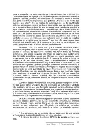 para o etnógrafo, que estes não são produtos de invenções individuais (do
“filósofo selvagem” de Tylor) e que só uma longa elaboração coletiva tornou-os
possível. Trata-se, portanto, de “instituições” e a questão é, assim, a mesma
que para as estruturas lingüísticas, cuja potência ultrapassa a da média dos
sujeitos que falam27. Se as noções de auto-regulação ou de equilibração
coletivas apresentam o menor sentido, é claro, então, que para julgar a lógica
ou a pré-lógica dos membros de uma sociedade dada, não basta se referir a
seus produtos culturais cristalizados: o verdadeiro problema é o da utilização
do conjunto desses instrumentos coletivos nos raciocínios correntes da vida de
cada um. Ora, poderia acontecer que esses instrumentos fossem de um nível
sensivelmente superior ao dessa lógica cotidiana. Lévi-Strauss nos lembra, é
verdade, de casos de indígenas que “calculam” com precisão as relações
implicadas em um sistema de parentesco28. Mas isso não basta, porque esse
sistema está aperfeiçoado, já é regulado e tem alcance especializado, ao
passo que gostaríamos de assistir a invenções individuais.
       Pensamos, pois, por nosso lado, que a questão permanece aberta,
enquanto pesquisas precisas sobre o nível operatório (no sentido do § 12) de
adultos e crianças de sociedades variadas não forem feitas de maneira
sistemática. Ora, essas pesquisas são difíceis de traçar porque supõem uma
boa formação psicológica acerca das técnicas de exame operatório (com
conversação livre e não estandardização á maneira de testes, e todos os
psicólogos não têm essa formação), bem como conhecimentos etnográficos
suficientes e um completo domínio da língua dos sujeitos. Conhecemos poucas
tentativas desse gênero. Uma tem por objeto os famosos aruntas da Austrália e
parece indicar um atraso sistemático na formação das noções de conservação
(conservação de uma quantidade de líquido transvasada em recipientes de
formas diferentes), mas com aquisição, apesar disso, o que mostraria, nesse
caso particular, o acesso aos primeiros degraus do nível das operações
concretas. Contudo, restaria examinar aqui as operações proposicionais
(combinatória etc.) e, sobretudo, estudar, de tais pontos de vista, várias outras
sociedades.
       Quanto ao aspecto funcional das estruturas, parece difícil poder abstraí-
lo, logo que se admite uma parte de auto-construção. Se os fatores de utilidade
não explicam, por si sós, uma formação estrutural, tornam a levantar certos
problemas, aos quais essa formação fornece uma resposta, e, por conseguinte,
a aproximar de novo formação e resposta (cf. no § 10 as idéias de Waddington
). Por outro lado, é freqüente uma estrutura mudar de função segundo as novas
necessidades que surgem em uma sociedade.
      Em suma, nenhuma das observações que precedem levam a colocar em
dúvida os aspectos positivos, isto é, especificamente estruturais, das análises
de Lévi-Strauss; visam apenas libertá-las de seu esplêndido isolamento,
porque, ao nos instalarmos sem dificuldade nos estados de perfeição,
esquecemos os caracteres mais específicos, talvez, da atividade humana,

      27
          E as construções de um termiteiro não nos esclarecem, de uma maneira
unívoca, acerca da geometria das térmites em outras situações.
      28
          O indígena de Ambrym descrito por DEACON (La pensée sauvage, pág.
332).
                                        ______________________________        60
                                         Jean Piaget – O Estruturalismo
 