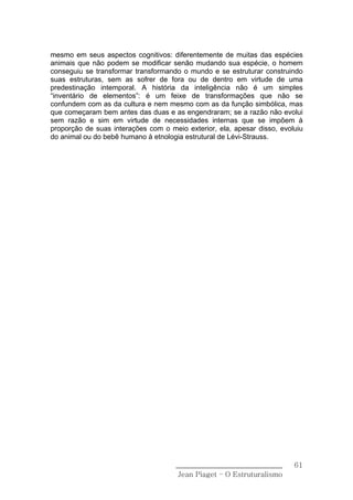 mesmo em seus aspectos cognitivos: diferentemente de muitas das espécies
animais que não podem se modificar senão mudando sua espécie, o homem
conseguiu se transformar transformando o mundo e se estruturar construindo
suas estruturas, sem as sofrer de fora ou de dentro em virtude de uma
predestinação intemporal. A história da inteligência não é um simples
“inventário de elementos”: é um feixe de transformações que não se
confundem com as da cultura e nem mesmo com as da função simbólica, mas
que começaram bem antes das duas e as engendraram; se a razão não evolui
sem razão e sim em virtude de necessidades internas que se impõem à
proporção de suas interações com o meio exterior, ela, apesar disso, evoluiu
do animal ou do bebê humano à etnologia estrutural de Lévi-Strauss.




                                     ______________________________      61
                                      Jean Piaget – O Estruturalismo
 