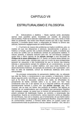 CAPITULO VII

       ESTRUTURALISMO E FILOSOFIA


       20.     Estruturalismo e dialética. – Neste capítulo serão abordadas
apenas duas questões gerais, levantadas por ocasião de pesquisas
estruturalistas. Poder-se-ia estender indefinidamente a lista, pois, tendo a moda
delas se apoderado, não existe mais filósofo recente que não a siga, fazendo
esquecer, a novidade dessa moda, a antiguidade do método no terreno das
ciências, facilmente negligenciadas em certas filosofias.
        I. – O primeiro de nossos dois problemas se impõe à evidência, pois, na
medida em que nos afeiçoamos à estrutura, desvalorizando a gênese, a
história e a função, quando não a própria atividade do sujeito, é evidente que
se entra em conflito com as tendências centrais do pensamento dialético. É
natural, portanto, e bastante instrutivo para nós, ver Lévi-Strauss consagrar
quase todo o último capítulo de La pensée sauvage a uma discussão da
Critique de Ia raison dialectique de J.-P. Sartre; um exame desse debate nos
parece, com maior razão, indicado aqui, pois um e outro de seus protagonistas
parecem ter esquecido o fato fundamental de que no terreno das próprias
ciências o estruturalismo sempre foi solidário de um construtivismo, ao qual
não se poderia recusar o caráter dialético, com seus sinais distintivos de
desenvolvimentos históricos, de oposição de contrários e de “superações”, sem
falar na idéia de totalidade, comum às tendências dialéticas tanto como
estruturalistas.
       Os principais componentes do pensamento dialético são, na utilização
que dele faz Sartre, o construtivismo e seu corolário, o historicismo. Acerca
desse segundo ponto, Lévi-Strauss, ao lado de sua crítica geral da história, a
qual já foi tema de discussão, salienta, com razão, as dificuldades do
pensamento de Sartre, centrado sobre o eu ou sobre um “nós” “mas
condenando esse nós a ser apenas um eu à segunda potência, ele próprio
hermeticamente fechado a outros nós” (La pensée sauvage, pág. 341).
Contudo, não se trata, em Sartre, dos produtos da dialética: são apenas os
resíduos de um existencialismo que uma dialética que permaneceu filosófica
não conseguiu apagar, ao passo que no terreno do pensamento científico o
próprio processo de dialetização implica, ao contrário, a reciprocação das
perspectivas. Quanto ao construtivismo, vamos reservá-lo contra as objeções
de Lévi-Strauss, mas com a ressalva, que é fundamental, de que Sartre (salvo
em raras exceções) o crê apanágio do pensamento filosófico, enquanto distinto
do conhecimento científico, e fornece deste último um quadro quase que
exclusivamente tirado do positivismo e de seu método “analítico”. Ora, não só o

                                        ______________________________        62
                                         Jean Piaget – O Estruturalismo
 