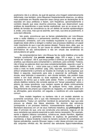 positivismo não é a ciência, da qual dá apenas uma imagem sistematicamente
deformada, mas também, como Meyerson freqüentemente observou, os sábios
mais positivistas em filosofia reservam essa crença para as declarações de fé
expostas em seus prefácios e fazem, com freqüência, aproximadamente o
contrário daquilo que essa doutrina preconiza, logo que desenvolvem suas
análises de experiências e suas teorias explicativas: que se os acuse de um
defeito de tomada de consciência ou de um defeito de sentido epistemológico
é, então, uma coisa, mas que se assimile, sem mais, sua obra ao positivismo, é
outra bem diferente.
       Isto posto, encontra-se que os liames estabelecidos por Lévi-Strauss
entre a razão dialética e o pensamento científico, sendo bem mais exatos,
permanecem, entretanto, com uma modéstia inquietante no que se refere às
exigências deste último e obrigam a restituir aos processos dialéticos um papel
mais importante do que o que ele parece desejar. Parece claro, aliás, que, se
os subestimou um pouco, foi por causa do caráter relativamente estático ou
anti-histórico de seu estruturalismo e não em virtude das tendências do
estruturalismo em geral.
        Se compreendemos bem, Lévi-Strauss faz da razão dialética uma razão
“sempre constituinte” (La pensée sauvage, págs. 325 e segs. ), mas no
sentido de “corajosa”, isto é, que lança pontes e continua, por oposição à razão
analítica, que dissocia para compreender e, sobretudo, para controlar. Todavia,
não é forçar as palavras dizer que essa complementaridade, segundo a qual “a
razão dialética não é ... outra coisa que a razão analítica ... porém, alguma
coisa a mais na razão analítica” (pág. 326), equivale, aproximadamente, em
atribuir simplesmente à primeira as funções de invenção ou de progresso que
faltam à segunda, reservando para esta o essencial da verificação. Sem
dúvida, essa distinção é essencial e, sem dúvida também, não existem duas
razões e sim duas atitudes ou duas espécies de “métodos” (no sentido
cartesiano do termo) que a razão pode adotar. Porém, a construção que a
atitude dialética reclama não consiste apenas em “lançar passadiços” sobre o
abismo de nossa ignorância, cuja margem oposta se afasta continuamente
(pág. 325): esta construção supõe, de qualquer forma, mais, porque é
freqüentemente ela própria que engendra as negações, em solidariedade com
as afirmações, para encontrar, em seguida, a coerência em uma superação
comum.
       Esse modelo hegeliano ou kantiano não é um modelo abstrato ou
puramente conceituai, sem o que não interessaria nem às ciências nem ao
estruturalismo. Traduz um caminhar inevitável do pensamento, logo que este
procura se afastar dos falsos absolutos. No domínio das estruturas
corresponde a um processo histórico, incessantemente repetido, e que G.
Bachelard descreveu em um de seus melhores trabalhos, La philosophie du
non. O princípio diz que, uma vez construída uma estrutura, nega-se um de
seus caracteres que parecia essencial ou pelo menos necessário. Por exemplo,
sendo a álgebra clássica comutativa, construiu-se, desde Hamilton, álgebras
não-comutativas; a geometria euclidiana se duplicou de geometrias não-
euclidianas; a lógica bivalente à base do terceiro excluído foi completada por
lógicas polivalentes, quando Brouwer negou o valor desse princípio nos casos
dos conjuntos infinitos etc. No domínio das estruturas lógico-matemáticas,

                                       ______________________________        63
                                        Jean Piaget – O Estruturalismo
 