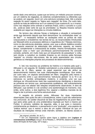 sendo dado uma estrutura, quase que se tornou um método procurar construir,
por um sistema de negações, os sistemas complementares ou diferentes que
se poderá, em seguida, reunir em uma estrutura complexa total. Até a própria
negação foi assim negada na “lógica sem negação” de Griss. Por outro lado,
quando se trata de determinar se é um sistema A que ocasiona B, ou o inverso,
como nas relações entre ordinais e cardinais finitos, entre o conceito e o juízo
etc., pode-se estar certo de que às prioridades* ou filiações lineares sempre
acabarão por seguir-se interações ou círculos dialéticos.
       No terreno das ciências físicas e biológicas a situação é comparável,
ainda que derivando daquilo que Kant denominava “as contradições reais” ou
de fato29 : é necessário lembrar as oscilações entre os pontos de vista
corpusculares e ondulatórios nas teorias da luz, as reciprocidades introduzidas
por Maxwell entre os processos elétricos e magnéticos etc.? Nesses domínios,
como no das estruturas abstratas, parece, pois, que a atitude dialética constitui
um aspecto essencial da elaboração das estruturas, aspecto, ao mesmo
tempo, complementar e indissociável da análise, mesmo formalizadora: essa
“qualquer coisa a mais” que Lévi-Strauss parcimoniosamente lhe concede
consiste, portanto, em muito mais que um lançamento de passadiços” e volta,
sem dúvida, a substituir os modelos lineares ou em árvores pelas famosas
“espirais” ou círculos não-viciosos, tão de perto aparentados aos círculos
genéticos ou interações próprias aos processos de desenvolvimentos.


       II. Isto nos reconduz ao problema da história e à maneira pela qual L.
Althusser e, em seguida, M. Godelier submeteram a uma análise estruturalista
a obra de K. Marx, apesar do papel essencial que ele atribui ao
desenvolvimento histórico nas suas interpretações sociológicas. Que existe,
por outro lado, um aspecto estruturalista em Marx, chegando pelo menos a
meio caminho entre o que denominamos “estruturas globais” no § 18 e as
estruturas no sentido antropológico moderno, é evidente, uma vez que
distingue as infra-estruturas reais das superestruturas ideológicas e descreve
as primeiras em termos que, permanecendo qualitativos, são suficientemente
precisos para nos afastar das relações simplesmente observáveis. A obra de
Althusser, cujo sentido é o de constituir uma epistemologia do marxismo, visa,
então, entre outros, a dois legítimos fins: separar a dialética marxista da de
Hegel e dar à primeira uma forma estrutural atual.
       A respeito do primeiro ponto, Althusser faz duas importantes
observações (das quais tira até a conseqüência, sobre a qual não saberíamos
nos pronunciar, do caráter discutível da tese do hegelianismo do jovem Marx,
que seria antes parte de uma problemática inspirada por Kant e mesmo por
Fichte). A primeira, solidária da segunda, aliás, é que para o marxismo,
contrariamente ao idealismo, o pensamento é uma “produção”, uma espécie de
“prática teórica” que é menos a obra de um sujeito individual do que um
resultado de interações íntimas onde intervêm, também, os fatores sociais e

      *
         No original: priorités. (N. do T.)
      29
           Em um interessante capítulo sobre lógica e dialética (em Logique et
connaissance scientifique, Encycl. de Ia Pléiade), L. APOSTEL desenvolve o sentido
desta afirmação de Kant (pág. 337 e segs.).
                                        ______________________________         64
                                         Jean Piaget – O Estruturalismo
 