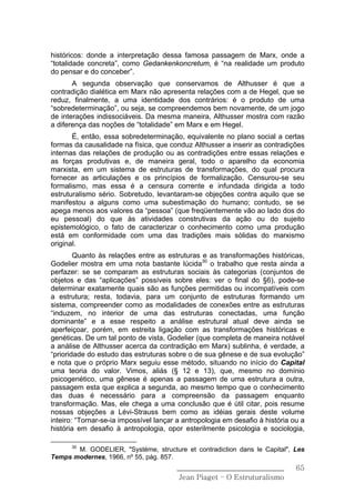 históricos: donde a interpretação dessa famosa passagem de Marx, onde a
“totalidade concreta”, como Gedankenkoncretum, é “na realidade um produto
do pensar e do conceber”.
       A segunda observação que conservamos de Althusser é que a
contradição dialética em Marx não apresenta relações com a de Hegel, que se
reduz, finalmente, a uma identidade dos contrários: é o produto de uma
“sobredeterminação”, ou seja, se compreendemos bem novamente, de um jogo
de interações indissociáveis. Da mesma maneira, Althusser mostra com razão
a diferença das noções de “totalidade” em Marx e em Hegel.
       É, então, essa sobredeterminação, equivalente no plano social a certas
formas da causalidade na física, que conduz Althusser a inserir as contradições
internas das relações de produção ou as contradições entre essas relações e
as forças produtivas e, de maneira geral, todo o aparelho da economia
marxista, em um sistema de estruturas de transformações, do qual procura
fornecer as articulações e os princípios de formalização. Censurou-se seu
formalismo, mas essa é a censura corrente e infundada dirigida a todo
estruturalismo sério. Sobretudo, levantaram-se objeções contra aquilo que se
manifestou a alguns como uma subestimação do humano; contudo, se se
apega menos aos valores da “pessoa” (que freqüentemente vão ao lado dos do
eu pessoal) do que às atividades construtivas da ação ou do sujeito
epistemológico, o fato de caracterizar o conhecimento como uma produção
está em conformidade com uma das tradições mais sólidas do marxismo
original.
        Quanto às relações entre as estruturas e as transformações históricas,
Godelier mostra em uma nota bastante lúcida30 o trabalho que resta ainda a
perfazer: se se comparam as estruturas sociais às categorias (conjuntos de
objetos e das “aplicações” possíveis sobre eles: ver o final do §6), pode-se
determinar exatamente quais são as funções permitidas ou incompatíveis com
a estrutura; resta, todavia, para um conjunto de estruturas formando um
sistema, compreender como as modalidades de conexões entre as estruturas
“induzem, no interior de uma das estruturas conectadas, uma função
dominante” e a esse respeito a análise estrutural atual deve ainda se
aperfeiçoar, porém, em estreita ligação com as transformações históricas e
genéticas. De um tal ponto de vista, Godelier (que completa de maneira notável
a análise de Althusser acerca da contradição em Marx) sublinha, é verdade, a
“prioridade do estudo das estruturas sobre o de sua gênese e de sua evolução”
e nota que o próprio Marx seguiu esse método, situando no início do Capital
uma teoria do valor. Vimos, aliás (§ 12 e 13), que, mesmo no domínio
psicogenético, uma gênese é apenas a passagem de uma estrutura a outra,
passagem esta que explica a segunda, ao mesmo tempo que o conhecimento
das duas é necessário para a compreensão da passagem enquanto
transformação. Mas, ele chega a uma conclusão que é útil citar, pois resume
nossas objeções a Lévi-Strauss bem como as idéias gerais deste volume
inteiro: “Tornar-se-ia impossível lançar a antropologia em desafio à história ou a
história em desafio à antropologia, opor esterilmente psicologia e sociologia,

      30
       M. GODELIER, "Système, structure et contradiction dans le Capital", Les
Temps modernes, 1966, nº 55, pág. 857.
                                        ______________________________         65
                                         Jean Piaget – O Estruturalismo
 