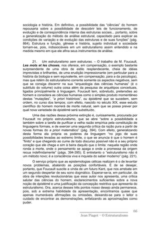 sociologia e história. Em definitivo, a possibilidade das “ciências” do homem
repousaria sobre a possibilidade de descobrir leis de funcionamento, de
evolução e de correspondência interna das estruturas sociais... portanto, sobre
a generalização do método de análise estrutural, capacitado para explicar as
condições de variação e de evolução das estruturas e de suas funções” (pág.
864). Estrutura e função, gênese e história, sujeito individual e sociedade
tornam-se, pois, indissociáveis em um estruturalismo assim entendido e na
medida mesmo em que ele afina seus instrumentos de análise.


        21.   Um estruturalismo sem estruturas. – O trabalho de M. Foucault,
Les mots et les choses, nos oferece, em compensação, o exemplo bastante
surpreendente de uma obra de estilo resplandecente, cheia de idéias
imprevistas e brilhantes, de uma erudição impressionante (em particular para a
história da biologia e sem equivalente, em compensação, para a da psicologia),
mas que retém do estruturalismo corrente somente os aspectos negativos, sem
que se consiga discernir na sua “arqueologia das ciências humanas” (é o
subtítulo do volume) outra coisa além da pesquisa de arquétipos conceituais,
ligados principalmente à linguagem. Foucault tem, sobretudo, pretensões ao
homem e considera as ciências humanas como o simples produto momentâneo
destas “mutações”, “a priori históricos”, ou épistémè que se sucedem, sem
ordem, no curso dos tempos; com efeito, nascido no século XIX, esse estudo
científico do homem morrerá de morte natural, sem que se possa prever por
qual nova variedade de épistémè será substituído.
         Uma das razões dessa próxima extinção é, curiosamente, procurada por
Foucault no próprio estruturalismo, que se abre “sobre a possibilidade e
também sobre a tarefa de purificar a velha razão empírica pela constituição de
linguagens formais, e de exercer uma segunda crítica da razão pura a partir de
novas formas do a priori matemático” (pág. 394). Com efeito, generalizando
desta forma ela própria os poderes da linguagem “no jogo de suas
possibilidades levadas ao extremo limite, o que se anuncia é que o homem é
“finito” e que chegando ao cume de todo discurso possível não é a seu próprio
coração que ele chega e sim à beira daquilo que o limita: naquela região onde
ronda a morte, onde o pensamento se apaga e onde a promessa da origem
recua indefinidamente” (págs. 394-395). E entretanto o “estruturalismo não é
um método novo; é a consciência viva e inquieta do saber moderno” (pág. 221).
       O serviço próprio que as epistemologias céticas realizam é o de levantar
novos problemas, abalando as posições confortáveis. É de se desejar,
portanto, que Foucault suscite a vinda de um futuro Kant, que nos arrebate em
um segundo despertar de seu sono dogmático. Esperar-se-ia, em particular, da
obra de intenções revolucionárias que esse autor nos apresenta, uma crítica
salutar das ciências do homem, esclarecimentos suficientes sobre a nova
noção de épistémè e uma justificação da concepção restritiva que apresenta do
estruturalismo. Ora, acerca desses três pontos nosso desejo ainda permanece,
pois, sob a extrema habilidade da apresentação, encontramos quase que
apenas inumeráveis afirmações ou omissões, deixando-se para o leitor o
cuidado de encontrar as demonstrações, enfatizando as aproximações como
puder.

                                       ______________________________       66
                                        Jean Piaget – O Estruturalismo
 