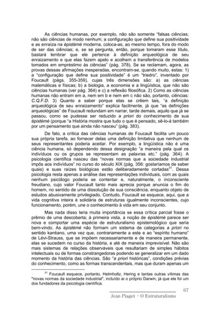 As ciências humanas, por exemplo, não são somente “falsas ciências;
não são ciências de modo nenhum; a configuração que define sua positividade
e as enraíza na épistémè moderna, coloca-as, ao mesmo tempo, fora do modo
de ser das ciências; e, se se pergunta, então, porque tomaram esse título,
bastará lembrar que ele pertence à definição arqueológica de seu
enraizamento e que elas fazem apelo e acolhem a transferência de modelos
tomados em empréstimo às ciências” (pág. 378). Se se reclamam, agora, as
provas dessas afirmações inesperadas, encontram-se, quando muito, estas: 1)
a “configuração que define sua positividade” é um “triedro”, inventado por
Foucault (págs. 355-359), cujas três dimensões são: a) as ciências
matemáticas e físicas; b) a biologia, a economia e a lingüística, que não são
ciências humanas (ver pág. 364) e c) a reflexão filosófica. 2) Como as ciências
humanas não entram em a, nem em b e nem em c não são, portanto, ciências:
C.Q.F.D. 3) Quanto a saber porque elas se crêem tais, “a definição
arqueológica de seu enraizamento” explica facilmente, já que “as definições
arqueológicas” de Foucault redundam em narrar, tarde demais, aquilo que já se
passou, como se pudesse ser reduzido a priori do conhecimento de sua
épistémè (porque “a História mostra que tudo o que é pensado, sê-lo-á também
por um pensamento que ainda não nasceu” (pág. 383).
       De fato, a crítica das ciências humanas de Foucault facilita um pouco
sua própria tarefa, ao fornecer delas uma definição limitativa que nenhum de
seus representantes poderia aceitar. Por exemplo, a lingüística não é uma
ciência humana, só dependendo dessa designação “a maneira pela qual os
indivíduos ou os grupos se representam as palavras etc.” (pág. 364). A
psicologia científica nasceu das “novas normas que a sociedade industrial
impôs aos indivíduos” no curso do século XIX (pág. 356: gostaríamos de saber
quais) e suas raízes biológicas estão deliberadamente cortadas31. Dessa
psicologia resta apenas a análise das representações individuais, com as quais
nenhum psicólogo poderia se contentar e, naturalmente, o inconsciente
freudiano, cujo valor Foucault tanto mais aprecia porque anuncia o fim do
homem, no sentido de uma dissolução de sua consciência, enquanto objeto de
estudos abusivamente privilegiado. Contudo, Foucault se esquece, aqui, que a
vida cognitiva inteira é solidária de estruturas igualmente inconscientes, cujo
funcionamento, porém, une o conhecimento à vida em seu conjunto.
       Mas nada disso teria muita importância se essa crítica parcial fosse o
prêmio de uma descoberta; à primeira vista, a noção de épistémè parece ser
nova e comportar uma espécie de estruturalismo epistemológico que seria
bem-vindo. As épistémè não formam um sistema de categorias a priori no
sentido kantiano, uma vez que, contrariamente a este e ao “espírito humano”
de Lévi-Strauss, que se impõem necessariamente e de maneira permanente,
elas se sucedem no curso da história, e até de maneira imprevisível. Não são
mais sistemas de relações observáveis que resultariam de simples hábitos
intelectuais ou de formas constrangedoras podendo se generalizar em um dado
momento da história das ciências. São “a priori históricas”, condições prévias
do conhecimento, como as formas transcendentais, mas que duram apenas um
       31
         Foucault esquece, portanto, Helmholtz, Hering e tantas outras vítimas das
"novas normas da sociedade industrial", incluído ai o próprio Darwin, já que ele foi um
dos fundadores da psicologia científica.
                                           ______________________________           67
                                            Jean Piaget – O Estruturalismo
 