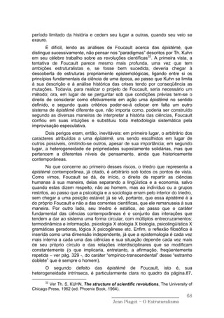 período limitado da história e cedem seu lugar a outras, quando seu veio se
exaure.
       É difícil, lendo as análises de Foucault acerca das épistémè, que
distingue sucessivamente, não pensar nos “paradigmas” descritos por Th. Kuhn
em seu célebre trabalho sobre as revoluções científicas32. A primeira vista, a
tentativa de Foucault parece mesmo mais profunda, uma vez que tem
ambições estruturalistas e, se fosse bem sucedida, deveria chegar à
descoberta de estruturas propriamente epistemológicas, ligando entre si os
princípios fundamentais da ciência de uma época, ao passo que Kuhn se limita
à sua descrição e à análise histórica das crises tendo por conseqüência as
mutações. Todavia, para realizar o projeto de Foucault, seria necessário um
método; ora, em lugar de se perguntar sob que condições prévias tem-se o
direito de considerar como efetivamente em ação uma épistémè no sentido
definido, e segundo quais critérios poder-se-á colocar em falta um outro
sistema de épistémè diferente que, não importa como, poderia ser construído
segundo as diversas maneiras de interpretar a história das ciências, Foucault
confiou em suas intuições e substituiu toda metodologia sistemática pela
improvisação especulativa.
       Dois perigos eram, então, inevitáveis: em primeiro lugar, o arbitrário dos
caracteres atribuídos a uma épistémè, uns sendo escolhidos em lugar de
outros possíveis, omitindo-se outros, apesar de sua importância; em segundo
lugar, a heterogeneidade de propriedades supostamente solidárias, mas que
pertencem a diferentes níveis de pensamento, ainda que historicamente
contemporâneas.
        No que concerne ao primeiro desses riscos, o triedro que representa a
épistémè contemporânea, já citado, é arbitrário sob todos os pontos de vista.
Como vimos, Foucault se dá, de início, o direito de repartir as ciências
humanas à sua maneira, delas separando a lingüística e a economia, salvo
quando estas dizem respeito, não ao homem, mas ao indivíduo ou a grupos
restritos, ao passo que a psicologia e a sociologia erram pelo interior do triedro,
sem chegar a uma posição estável: já se vê, portanto, que essa épistémè é a
do próprio Foucault e não a das correntes científicas, que ele remanuseia à sua
maneira. Por outro lado, seu triedro é estático, ao passo que o caráter
fundamental das ciências contemporâneas é o conjunto das interações que
tendem a dar ao sistema uma forma circular, com múltiplos entrecruzamentos:
termodinâmica e informação, psicologia X etologia X biologia, psicolingüística X
gramáticas geradoras, lógica X psicogênese etc. Enfim, a reflexão filosófica é
inserida como uma dimensão independente, já que a epistemologia é cada vez
mais interna a cada uma das ciências e sua situação depende cada vez mais
de seu próprio círculo e das relações interdisciplinares que se modificam
constantemente (o que implicaria, entretanto, a afirmação, freqüentemente
repetida – ver pág. 329 -, do caráter “empírico-transcendental” desse “estranho
doblete” que é sempre o homem).
      O segundo defeito das épistémè de Foucault, isto é, sua
heterogeneidade intrínseca, é particularmente clara no quadro da página.87,
      32
        Ver Th. S. KUHN, The structure of scientific revolutions, The University of
Chicago Press, 1962 (ed. Phoenix Book, 1964).
                                         ______________________________         68
                                          Jean Piaget – O Estruturalismo
 