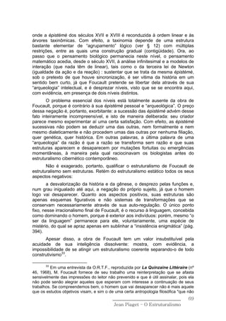 onde a épistémè dos séculos XVII e XVIII é reconduzida à ordem linear e às
árvores taxinômicas. Com efeito, a taxinomia depende de uma estrutura
bastante elementar de “agrupamento” lógico (ver § 12) com múltiplas
restrições, entre as quais uma construção gradual (contigüidade). Ora, ao
passo que o pensamento biológico permanecia neste nível, o pensamento
matemático acedia, desde o século XVII, à análise infinitesimal e a modelos de
interação (que nada têm de linear), tais como o da terceira lei de Newton
(igualdade da ação e da reação) : sustentar que se trata da mesma épistémè,
sob o pretexto de que houve sincronização, é ser vitima da história em um
sentido bem curto, já que Foucault pretende se libertar dela através de sua
“arqueologia” intelectual, e é desprezar níveis, visto que se se encontra aqui,
com evidência, em presença de dois níveis distintos.
       O problema essencial dos níveis está totalmente ausente da obra de
Foucault, porque é contrário à sua épistémè pessoal e “arqueológica”. O preço
dessa negação é, portanto, exorbitante: a sucessão das épistémè advém desse
fato inteiramente incompreensível, e isto de maneira deliberada: seu criador
parece mesmo experimentar aí uma certa satisfação. Com efeito, as épistémè
sucessivas não podem se deduzir uma das outras, nem formalmente e nem
mesmo dialeticamente e não procedem umas das outras por nenhuma filiação,
quer genética, quer histórica. Em outras palavras, a última palavra de uma
“arqueologia” da razão é que a razão se transforma sem razão e que suas
estruturas aparecem e desaparecem por mutações fortuitas ou emergências
momentâneas, à maneira pela qual raciocinavam os biologistas antes do
estruturalismo cibernético contemporâneo.
       Não é exagerado, portanto, qualificar o estruturalismo de Foucault de
estruturalismo sem estruturas. Retém do estruturalismo estático todos os seus
aspectos negativos:
       a desvalorização da história e da gênese, o desprezo pelas funções e,
num grau inigualado até aqui, a negação do próprio sujeito, já que o homem
logo vai desaparecer. Quanto aos aspectos positivos, suas estruturas são
apenas esquemas figurativos e não sistemas de transformações que se
conservam necessariamente através de sua auto-regulação. O único ponto
fixo, nesse irracionalismo final de Foucault, é o recurso à linguagem, concebida
como dominando o homem, porque é exterior aos indivíduos: porém, mesmo “o
ser da linguagem” permanece para ele, voluntariamente, uma espécie de
mistério, do qual se apraz apenas em sublinhar a “insistência enigmática” (pág.
394).
      Apesar disso, a obra de Foucault tem um valor insubstituível pela
acuidade de sua inteligência dissolvente: mostra, com evidência, a
impossibilidade de se atingir um estruturalismo coerente separando-o de todo
construtivismo33.

       33
          Em uma entrevista da O.R.T.F., reproduzida por La Quinzaine Littéraire (nº
46, 1968), M. Foucault fornece de seu trabalho uma reinterpretação que se afasta
sensivelmente das impressões do leitor não prevenido e que é útil assinalar, pois ela
não pode senão alegrar aqueles que esperam com interesse a continuação de seus
trabalhos. Se compreendemos bem, o homem que vai desaparecer não é mais aquele
que os estudos objetivos visam, e sim o de uma certa antropologia filosófica "que não
                                          ______________________________          69
                                           Jean Piaget – O Estruturalismo
 