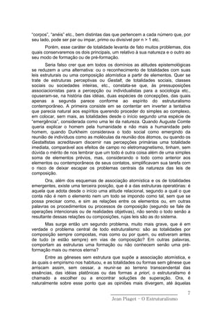 “corpos”, “anéis” etc., bem distintas das que pertencem a cada número que, por
seu lado, pode ser par ou impar, primo ou divisível por n > 1 etc.
       Porém, esse caráter de totalidade levanta de fato muitos problemas, dos
quais conservaremos os dois principais, um relativo à sua natureza e o outro ao
seu modo de formação ou de pré-formação.
       Seria falso crer que em todos os domínios as atitudes epistemológicas
se reduzem a uma alternativa: ou o reconhecimento de totalidades com suas
leis estruturais ou uma composição atomística a partir de elementos. Quer se
trate de estruturas perceptivas ou Gestalt, de totalidades sociais, classes
sociais ou sociedades inteiras, etc., constata-se que, às pressuposições
associacionistas para a percepção ou individualistas para a sociologia etc.,
opuseram-se, na história das idéias, duas espécies de concepções, das quais
apenas a segunda parece conforme ao espírito do estruturalismo
contemporâneo. A primeira consiste em se contentar em inverter a tentativa
que parecia natural aos espíritos querendo proceder do simples ao complexo,
em colocar, sem mais, as totalidades desde o início segundo uma espécie de
“emergência”, considerada como uma lei da natureza. Quando Auguste Comte
queria explicar o homem pela humanidade e não mais a humanidade pelo
homem, quando Durkheim considerava o todo social como emergindo da
reunião de indivíduos como as moléculas da reunião dos átomos, ou quando os
Gestaltistas acreditavam discernir nas percepções primárias uma totalidade
imediata, comparável aos efeitos de campo no eletromagnetismo, tinham, sem
dúvida o mérito de nos lembrar que um todo é outra coisa além de uma simples
soma de elementos prévios, mas, considerando o todo como anterior aos
elementos ou contemporâneos de seus contatos, simplificavam sua tarefa com
o risco de deixar escapar os problemas centrais da natureza das leis de
composição.
       Ora, além dos esquemas de associação atomística e os de totalidades
emergentes, existe uma terceira posição, que é a das estruturas operatórias: é
aquela que adota desde o início uma atitude relacional, segundo a qual o que
conta não é nem o elemento nem um todo se impondo como tal, sem que se
possa precisar como, e sim as relações entre os elementos ou, em outras
palavras os procedimentos ou processos de composição (segundo se fale de
operações intencionais ou de realidades objetivas), não sendo o todo senão a
resultante dessas relações ou composições, rujas leis são as do sistema.
      Mas surge então um segundo problema, muito mais grave, que é em
verdade o problema central de todo estruturalismo: são as totalidades por
composição sempre compostas, mas como ou por quem, ou estiveram antes
de tudo (e estão sempre) em vias de composição? Em outras palavras,
comportam as estruturas uma formação ou não conhecem senão uma pré-
formação mais ou menos eterna?
       Entre as gêneses sem estrutura que supõe a associação atomística, e
às quais o empirismo nos habituou, e as totalidades ou formas sem gênese que
arriscam assim, sem cessar, a reunir-se ao terreno transcendental das
essências, das idéias platônicas ou das formas a priori, o estruturalismo é
chamado a escolher ou a encontrar soluções de superação. Ora, é
naturalmente sobre esse ponto que as opiniões mais divergem, até àquelas

                                       ______________________________        7
                                        Jean Piaget – O Estruturalismo
 