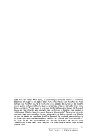 pode mais ter curso". Além disso, a epistemologia tornou-se interna às diferentes
disciplinas em lugar de se apoiar sobre "uma matemática para filósofos" ou "uma
biologia para filósofos" etc. "E é finalmente nessa espécie de pluralidade do trabalho
teórico que se efetua uma filosofia que não encontrou ainda seu pensador único e seu
discurso unitário." Nesse caso, a série das condenações pronunciadas por Foucault
atenua-se notavelmente: por exemplo "não destruímos a história, mas destruir a
história para filósofos, isso sim, quero destruí-la inteiramente!" Esperamos, portanto,
que após haver reencontrado o homem sob uma forma distinta daquela dos filósofos
(ou dos partidários da psicologia filosófica) Foucault lhe restituirá suas estruturas e
encontrará até mesmo no estruturalismo metódico um início de seu "discurso unitário",
em lugar de ver nos estruturalistas um conjunto disparatado de autores, onde
classificou-se, apesar dele, "uma categoria que existe para os outros, para aqueles
que não o são".
                                           ______________________________           70
                                            Jean Piaget – O Estruturalismo
 