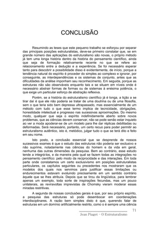 CONCLUSÃO

        Resumindo as teses que este pequeno trabalho se esforçou por separar
das principais posições estruturalistas, deve-se primeiro constatar que, se em
grande número das aplicações do estruturalismo são novas, o próprio método
já tem uma longa história dentro da história do pensamento científico, ainda
que seja de formação relativamente recente no que se refere ao
relacionamento entre a dedução e a experiência. Se foi necessário esperar
tanto para descobrir a possibilidade disso é evidentemente, de início, porque a
tendência natural do espírito é proceder do simples ao complexo e ignorar, por
conseguinte, as interdependências e os sistemas de conjunto, antes que as
dificuldades da análise imponham seu reconhecimento. Em seguida, porque as
estruturas não são observáveis enquanto tais e se situam em níveis onde é
necessário abstrair formas de formas ou de sistemas à enésima potência, o
que exige um particular esforço de abstração reflexiva.
        Porém, se a história do estruturalismo científico já é longa, a lição a se
tirar daí é que ele não poderia se tratar de uma doutrina ou de uma filosofia,
sem o que teria sido bem depressa ultrapassado, mas essencialmente de um
método com tudo o que esse termo implica de tecnicidade, obrigações,
honestidade intelectual e progresso nas sucessivas aproximações. Do mesmo
modo, qualquer que seja o espírito indefinidamente aberto sobre novos
problemas, que as ciências devem conservar, não se pode senão estar inquieto
ao ver a moda apoderar-se de um modelo para lhe dar réplicas debilitadas ou
deformadas. Será necessário, portanto, um certo recuo para poder permitir ao
estruturalismo autêntico, isto é, metódico, julgar tudo o que se terá dito e feito
em seu nome.
       Isto posto, a conclusão essencial que se desprende de nossos
sucessivos exames é que o estudo das estruturas não poderia ser exclusivo e
não suprime, notadamente nas ciências do homem e da vida em geral,
nenhuma das outras dimensões da pesquisa. Bem ao contrário, esse estudo
tende a integrá-los, e da maneira pela qual se fazem todas as integrações no
pensamento científico: pelo modo da reciprocidade e das interações. Em toda
parte onde constatamos um certo exclusivismo em posições estruturalistas
particulares, os capítulos seguintes ou precedentes nos mostraram que os
modelos dos quais nos servimos para justificar essas limitações ou
endurecimentos estavam evoluindo precisamente em um sentido contrário
àquele que se lhes atribuía. Depois que se tirou da lingüística, para lembrar
apenas um exemplo, toda sorte de inspirações fecundas, mas um pouco
unilaterais, as reviravoltas imprevistas de Chomsky vieram moderar essas
miradas restritivas.
       A segunda de nossas conclusões gerais é que, por seu próprio espírito,
a pesquisa das estruturas só pode desembocar em coordenações
interdisciplinares. A razão bem simples disto é que, querendo falar de
estruturas em um domínio artificialmente restrito, como o é sempre uma ciência
                                        ______________________________         71
                                         Jean Piaget – O Estruturalismo
 