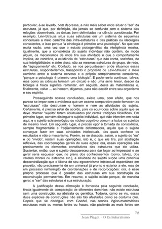 particular, é-se levado, bem depressa, a não mais saber onde situar o “ser” da
estrutura, já que, por definição, ela jamais se confunde com o sistema das
relações observáveis, as únicas bem delimitadas na ciência considerada. Por
exemplo, Lévi-Strauss situa suas estruturas em um sistema de esquemas
conceituais a meio caminho das infra-estruturas e das práticas ou ideologias
conscientes, e isso porque “a etnologia é primeiro uma psicologia”. No que tem
muita razão, uma vez que o estudo psicogenético da inteligência mostra,
igualmente, que a consciência do sujeito individual não contém, de modo
algum, os mecanismos de onde tira sua atividade e que o comportamento
implica, ao contrário, a existência de “estruturas” que dão conta, sozinhas, de
sua inteligibilidade: e além disso, são as mesmas estruturas de grupo, de rede,
de “agrupamento” etc. Contudo, se nos perguntassem onde situamos essas
estruturas, responderíamos, transpondo o propósito de Lévi-Strauss: a meio
caminho entre o sistema nervoso e o próprio comportamento consciente,
“porque a psicologia é primeiro uma biologia”. E poder-se-ia continuar, talvez;
mas como as ciências formam um círculo e não uma série linear, descer da
biologia à física significa remontar, em seguida, desta às matemáticas e,
finalmente, voltar ... ao homem, digamos, para não decidir entre seu organismo
e seu espírito.
        Prosseguindo nossas conclusões, existe uma, com efeito, que nos
parece se impor com a evidência que um exame comparativo pode fornecer: as
“estruturas” não destruíram o homem e nem as atividades do sujeito.
Certamente, é preciso estar de acordo, pois os equívocos sobre aquilo que se
deve chamar “sujeito” foram acumulados por certas tradições filosóficas. Em
primeiro lugar, convém distinguir o sujeito individual, que não intervém em nada
aqui, e o sujeito epistemológico ou núcleo cognitivo comum a todos os sujeitos
de mesmo nível. Em segundo lugar, é preciso opor à tomada de consciência,
sempre fragmentária e freqüentemente deformadora, aquilo que o sujeito
consegue fazer em suas atividades intelectuais, das quais conhece os
resultados e não o mecanismo. Porém, se se dissocia, assim, o sujeito do “eu”
e do “vivido”, restam suas operações, isto é, o que ele tira, por abstração
reflexiva, das coordenações gerais de suas ações: ora, essas operações são
precisamente os elementos constitutivos das estruturas que ele utiliza.
Sustentar, então, que o sujeito desapareceu para dar lugar ao impessoal e ao
geral seria esquecer que, no plano dos conhecimentos (como, talvez, dos
valores morais ou estéticos etc.), a atividade do sujeito supõe uma contínua
descentralização que o liberta de seu egocentrismo intelectual espontâneo em
proveito, não precisamente de um universal já pronto e exterior a ele, mas de
um processo ininterrupto de coordenações e de reciprocações: ora, é esse
próprio processo que é gerador das estruturas em sua construção ou
reconstrução permanentes. Em resumo, o sujeito existe porque, de maneira
geral, o “ser” das estruturas é sua estruturação.
       A justificação dessa afirmação é fornecida pela seguinte conclusão,
tirada igualmente da comparação de diferentes domínios: não existe estrutura
sem uma construção, ou abstrata ou genética. Todavia, como se viu, essas
duas espécies de construções não são tão afastadas como se costuma crer.
Depois que se distingue, com Goedel, nas teorias lógico-matemáticas
estruturas mais ou menos fortes ou fracas, não podendo as mais fortes ser

                                       ______________________________        72
                                        Jean Piaget – O Estruturalismo
 