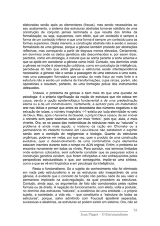 elaboradas senão após as elementares (fracas), mas sendo necessárias ao
seu acabamento, o sistema das estruturas abstratas torna-se solidário de uma
construção de conjunto jamais terminada e que resulta dos limites da
formalização; ou seja, supusemos, com efeito, que um conteúdo é sempre a
forma de um conteúdo inferior e que uma forma é sempre um conteúdo para as
formas superiores. Desta maneira, a construção abstrata não é senão o avesso
formalizado de uma gênese, porque a gênese também procede por abstrações
reflexivas, mas começando a partir de degraus menos elevados. Certamente,
em domínios onde os dados genéticos são desconhecidos e, por assim dizer,
perdidos, como em etnologia, é natural que se sorria perante a sorte adversa e
que se ajeite em considerar a gênese como inútil. Contudo, nos domínios onde
a gênese se impõe à observação cotidiana, como em psicologia da inteligência,
percebe-se do fato que entre gênese e estruturas existe interdependência
necessária: a gênese não e senão a passagem de uma estrutura a uma outra,
mas uma passagem formadora que conduz do mais fraco ao mais forte e a
estrutura não é senão um sistema de transformações, cujas raízes, porém, são
operatórias e resultam, portanto, de uma formação prévia dos instrumentos
adequados.
       Todavia, o problema da gênese é bem mais do que uma questão de
psicologia: é a própria significação da noção de estrutura que ele coloca em
causa, sendo a opção epistemológica fundamental a de uma predestinação
eterna ou a de um construtivismo. Certamente, é sedutor para um matemático
crer nas Idéias e pensar que antes da descoberta dos números negativos e da
extração de raízes, o número imaginário √-1 existia por toda eternidade no seio
de Deus. Mas, após o teorema de Goedel, o próprio Deus cessou de ser imóvel
e constrói sem parar sistemas cada vez mais “fortes”, pelo que, aliás, é mais
vivente. Ora, se se passa das matemáticas às estruturas reais ou “naturais” o
problema é ainda mais agudo: o inatismo da razão em Chomsky ou a
permanência do intelecto humano em Lévi-Strauss não satisfazem o espírito
senão com a condição de negligenciar a biologia. Quanto às estruturas
orgânicas, pode-se ver nelas, por sua vez, quer o produto de uma construção
evolutiva, quer o desenvolvimento de uma combinatória cujos elementos
estavam inscritos durante todo o tempo no ADN original. Enfim, o problema se
encontra novamente em todos os níveis. Para concluir, nos terrenos limitados
onde estamos colocados, será suficiente constatar que as pesquisas sobre a
construção genética existem, que foram reforçadas e não enfraquecidas pelas
perspectivas estruturalistas e que, por conseguinte, impõe-se uma síntese,
como a que se vê em lingüística e em psicologia da inteligência.
       Resta o funcionalismo. Se o sujeito do conhecimento não foi eliminado
em nada pelo estruturalismo e se as estruturas são inseparáveis de uma
gênese, é evidente que o conceito de função não perdeu nada de seu valor e
permanece implicado na auto-regulação, da qual procedem as estruturas.
Contudo, ainda aqui, os argumentos de fato são corroborados pelas razões
formais ou de direito. A negação do funcionamento, com efeito, volta a postular,
no domínio das estruturas “naturais”, a existência de uma entidade – o próprio
sujeito, a sociedade, a vida etc. – que constituiria a “estrutura de todas as
estruturas”, porque, salvo admitindo com Foucault épistémè separadas,
sucessivas e aleatórias, as estruturas só podem existir em sistema. Ora, não só

                                       ______________________________        73
                                        Jean Piaget – O Estruturalismo
 
