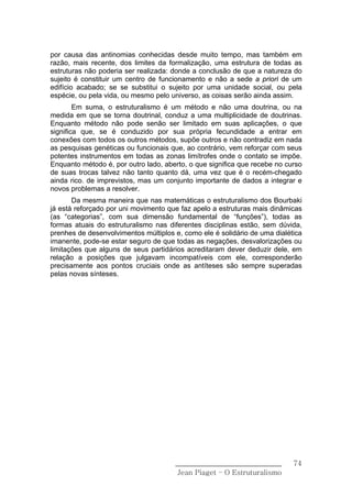 por causa das antinomias conhecidas desde muito tempo, mas também em
razão, mais recente, dos limites da formalização, uma estrutura de todas as
estruturas não poderia ser realizada: donde a conclusão de que a natureza do
sujeito é constituir um centro de funcionamento e não a sede a priori de um
edifício acabado; se se substitui o sujeito por uma unidade social, ou pela
espécie, ou pela vida, ou mesmo pelo universo, as coisas serão ainda assim.
        Em suma, o estruturalismo é um método e não uma doutrina, ou na
medida em que se torna doutrinal, conduz a uma multiplicidade de doutrinas.
Enquanto método não pode senão ser limitado em suas aplicações, o que
significa que, se é conduzido por sua própria fecundidade a entrar em
conexões com todos os outros métodos, supõe outros e não contradiz em nada
as pesquisas genéticas ou funcionais que, ao contrário, vem reforçar com seus
potentes instrumentos em todas as zonas limítrofes onde o contato se impõe.
Enquanto método é, por outro lado, aberto, o que significa que recebe no curso
de suas trocas talvez não tanto quanto dá, uma vez que é o recém-chegado
ainda rico. de imprevistos, mas um conjunto importante de dados a integrar e
novos problemas a resolver.
       Da mesma maneira que nas matemáticas o estruturalismo dos Bourbaki
já está reforçado por uni movimento que faz apelo a estruturas mais dinâmicas
(as “categorias”, com sua dimensão fundamental de “funções”), todas as
formas atuais do estruturalismo nas diferentes disciplinas estão, sem dúvida,
prenhes de desenvolvimentos múltiplos e, como ele é solidário de uma dialética
imanente, pode-se estar seguro de que todas as negações, desvalorizações ou
limitações que alguns de seus partidários acreditaram dever deduzir dele, em
relação a posições que julgavam incompatíveis com ele, corresponderão
precisamente aos pontos cruciais onde as antíteses são sempre superadas
pelas novas sínteses.




                                      ______________________________       74
                                       Jean Piaget – O Estruturalismo
 