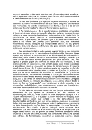 segundo as quais o problema da estrutura e da gênese não poderia se colocar,
sendo a primeira intemporal por natureza (como se isso não fosse uma escolha
e precisamente no sentido da pré-formação).
      De fato, este problema, que a própria noção de totalidade já levanta, se
determina a partir do momento em que se leva a sério a segunda característica
das “estruturas”, no sentido contemporâneo do termo, e que é a de ser um
sistema de “transformações” e não uma “forma” estática qualquer.
       3. As transformações. – Se o característico das totalidades estruturadas
é depender de suas leis de composição, elas são, portanto, estruturantes por
natureza e essa constante dualidade ou, mais precisamente, bipolaridade de
propriedades de serem sempre e simultaneamente estruturantes e
estruturadas, é que explica, em primeiro lugar, o sucesso dessa noção que,
como a de “ordem” em Cournot (caso particular, aliás, das estruturas
matemáticas atuais), assegura sua inteligibilidade através de seu próprio
exercício. Ora, uma atividade estruturante não pode consistir senão em um
sistema de transformações.
       Esta condição limitativa pode parecer surpreendente se nos referimos
aos inícios saussurianos do estruturalismo lingüístico (aliás, Saussure falava
apenas em “sistema” e para caracterizar as leis de oposição e de equilíbrio
sincrônicos) ou às primeiras formas do estruturalismo psicológico, uma vez que
uma Gestalt caracteriza formas perceptivas em geral estáticas. Ora, não
apenas é preciso julgar uma corrente de idéias em sua orientação, e não
exclusivamente em suas origens, mas também desde estes inícios lingüísticos
e psicológicos vêem-se despontar as idéias de transformações, O sistema
sincrônico da língua não é imóvel: repele ou aceita as inovações em função
das necessidades determinadas pelas oposições ou ligações do sistema e,
sem que se tenha assistido de improviso ao nascimento de “gramáticas
transformacionais”, no sentido de Chomsky, a concepção saussuriana de um
equilíbrio de certo modo dinâmico prolongou-se rapidamente na estilística de
Bally, que já se estriba em transformações em um sentido restrito de variações
individuais. Quanto às Gestalts psicológicas, seus autores falaram desde o
início em leis de “organização”, que transformam o dado sensorial, e as
concepções probabilísticas, que presentemente podem ser inquietantes,
acentuam esse aspecto transformador da percepção.
       De fato, todas as estruturas conhecidas, dos “grupos matemáticos mais
elementares às que regulam os parentescos etc., são sistemas de
transformações; contudo, estes podem ser quer intemporais (porque 1 + 1
“fazem” imediatamente 2, e 3 “sucede” a 2 sem intervalo de duração), quer
temporais (porque casar leva tempo) e se não comportassem tais
transformações, confundir-se-iam com formas estáticas quaisquer e perderiam
todo o interesse explicativo. Mas coloca-se então, inevitavelmente, o problema
da fonte dessas transformações, logo, de suas relações com uma “formação”,
simplesmente. Sem dúvida, é preciso distinguir, numa estrutura, seus
elementos, que são submetidos a tais transformações, e as leis próprias que
regem estas últimas: tais leis podem ser então facilmente concebidas como
imutáveis e, mesmo em estruturalismos não estritamente formais (no sentido
das ciências da formalização), encontram-se excelentes espíritos pouco

                                       ______________________________        8
                                        Jean Piaget – O Estruturalismo
 