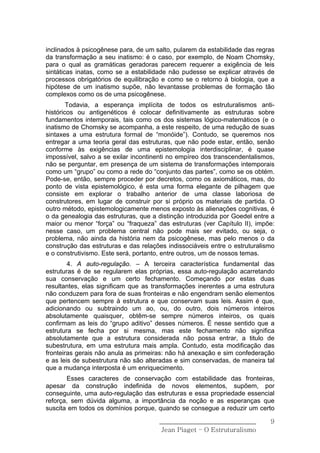 inclinados à psicogênese para, de um salto, pularem da estabilidade das regras
da transformação a seu inatismo: é o caso, por exemplo, de Noam Chomsky,
para o qual as gramáticas geradoras parecem requerer a exigência de leis
sintáticas inatas, como se a estabilidade não pudesse se explicar através de
processos obrigatórios de equilibração e como se o retorno à biologia, que a
hipótese de um inatismo supõe, não levantasse problemas de formação tão
complexos como os de uma psicogênese.
        Todavia, a esperança implícita de todos os estruturalismos anti-
históricos ou antigenéticos é colocar definitivamente as estruturas sobre
fundamentos intemporais, tais como os dos sistemas lógico-matemáticos (e o
inatismo de Chomsky se acompanha, a este respeito, de uma redução de suas
sintaxes a uma estrutura formal de “monóide”). Contudo, se queremos nos
entregar a uma teoria geral das estruturas, que não pode estar, então, senão
conforme às exigências de uma epistemologia interdisciplinar, é quase
impossível, salvo a se exilar incontinenti no empíreo dos transcendentalismos,
não se perguntar, em presença de um sistema de transformações intemporais
como um “grupo” ou como a rede do “conjunto das partes”, como se os obtém.
Pode-se, então, sempre proceder por decretos, como os axiomáticos, mas, do
ponto de vista epistemológico, é esta uma forma elegante de pilhagem que
consiste em explorar o trabalho anterior de uma classe laboriosa de
construtores, em lugar de construir por si próprio os materiais de partida. O
outro método, epistemologicamente menos exposto às alienações cognitivas, é
o da genealogia das estruturas, que a distinção introduzida por Goedel entre a
maior ou menor “força” ou “fraqueza” das estruturas (ver Capítulo II), impõe:
nesse caso, um problema central não pode mais ser evitado, ou seja, o
problema, não ainda da história nem da psicogênese, mas pelo menos o da
construção das estruturas e das relações indissociáveis entre o estruturalismo
e o construtivismo. Este será, portanto, entre outros, um de nossos temas.
        4. A auto-regulação. – A terceira característica fundamental das
estruturas é de se regularem elas próprias, essa auto-regulação acarretando
sua conservação e um certo fechamento. Começando por estas duas
resultantes, elas significam que as transformações inerentes a uma estrutura
não conduzem para fora de suas fronteiras e não engendram senão elementos
que pertencem sempre à estrutura e que conservam suas leis. Assim é que,
adicionando ou subtraindo um ao, ou, do outro, dois números inteiros
absolutamente quaisquer, obtêm-se sempre números inteiros, os quais
confirmam as leis do “grupo aditivo” desses números. É nesse sentido que a
estrutura se fecha por si mesma, mas este fechamento não significa
absolutamente que a estrutura considerada não possa entrar, a titulo de
subestrutura, em uma estrutura mais ampla. Contudo, esta modificação das
fronteiras gerais não anula as primeiras: não há anexação e sim confederação
e as leis de subestrutura não são alteradas e sim conservadas, de maneira tal
que a mudança interposta é um enriquecimento.
       Esses caracteres de conservação com estabilidade das fronteiras,
apesar da construção indefinida de novos elementos, supõem, por
conseguinte, uma auto-regulação das estruturas e essa propriedade essencial
reforça, sem dúvida alguma, a importância da noção e as esperanças que
suscita em todos os domínios porque, quando se consegue a reduzir um certo

                                      ______________________________        9
                                       Jean Piaget – O Estruturalismo
 