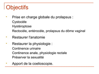 Objectifs
   Prise en charge globale du prolapsus :
    Cystocèle
    Hystéroptose
    Rectocèle, entérocèle, prolapsus du dôme vaginal
   Restaurer l'anatomie
   Restaurer la physiologie :
    Continence urinaire
    Continence anale, physiologie rectale
    Préserver la sexualité
   Apport de la coelioscopie.
 