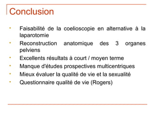 Conclusion
   Faisabilité de la coelioscopie en alternative à la
    laparotomie
   Reconstruction anatomique des 3 organes
    pelviens
   Excellents résultats à court / moyen terme
   Manque d'études prospectives multicentriques
   Mieux évaluer la qualité de vie et la sexualité
   Questionnaire qualité de vie (Rogers)
 