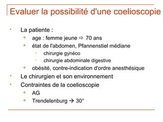 Evaluer la possibilité d'une coelioscopie
   La patiente :
       age : femme jeune  70 ans
       état de l'abdomen, Pfannenstiel médiane
         •   chirurgie gynéco
         •   chirurgie abdominale digestive
       obésité, contre-indication d'ordre anesthésique
   Le chirurgien et son environnement
   Contraintes de la coelioscopie
       AG
       Trendelenburg  30°
 