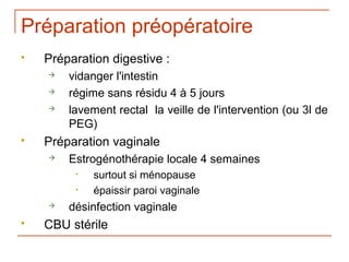 Préparation préopératoire
   Préparation digestive :
       vidanger l'intestin
       régime sans résidu 4 à 5 jours
       lavement rectal la veille de l'intervention (ou 3l de
        PEG)
   Préparation vaginale
       Estrogénothérapie locale 4 semaines
         •   surtout si ménopause
         •   épaissir paroi vaginale
       désinfection vaginale
   CBU stérile
 