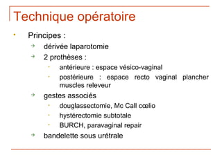 Technique opératoire
   Principes :
       dérivée laparotomie
       2 prothèses :
         •   antérieure : espace vésico-vaginal
         •   postérieure : espace recto vaginal plancher
             muscles releveur
       gestes associés
         •   douglassectomie, Mc Call cœlio
         •   hystérectomie subtotale
         •   BURCH, paravaginal repair
       bandelette sous urétrale
 