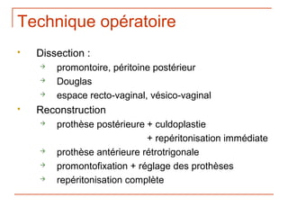 Technique opératoire
   Dissection :
       promontoire, péritoine postérieur
       Douglas
       espace recto-vaginal, vésico-vaginal
   Reconstruction
       prothèse postérieure + culdoplastie
                             + repéritonisation immédiate
       prothèse antérieure rétrotrigonale
       promontofixation + réglage des prothèses
       repéritonisation complète
 