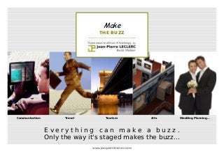 Make 
THE BUZZ 
____________________________________ 
Communication Strategy by 
Communication Travel Tourism Arts Gay Wedding Planning... 
E v e r y t h i n g c a n m a k e a b u z z . 
Only the way it's staged makes the buzz... 
www.jeanpierreleclerc.com 
 